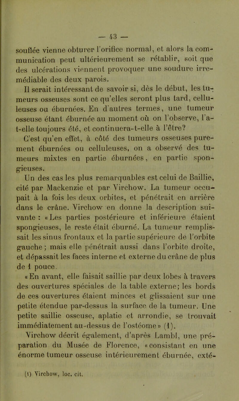 souflée vienne obturer l’orifice normal, et alors la com- munication peut ultérieurement se rétablir, soit que des ulcérations viennent provoquer une soudure irré- médiable des deux parois. Il serait intéressant de savoir si, dès le début, les tu- meurs osseuses sont ce qu’elles seront plus tard, cellu- leuses ou éburnées. En d'autres termes, une tumeur osseuse étant éburnée au moment où on l’observe, l’a- t-elle toujours été, et continuera-t-elle à l’être? C’est qu’en effet, à côté des tumeurs osseuses pure- ment éburnées ou celluleuses, on a observé des tu- meurs mixtes en partie éburnées, en partie spon- g’ieuses. Un des cas les plus remarquables est celui de Baillie, cité par Mackenzie et par Virchow. La tumeur occu- pait à la fois les deux orbites, et pénétrait en arrière dans le crâne. Virchow en donne la description sui- vante : «Les parties postérieure et inférieui*e étaient spong*ieuses, le reste était éburné. La tumeur remplis- sait les sinus frontaux et la partie supérieure de l’orbite g’auche ; mais elle pénétrait aussi dans l’orbite droite, et dépassait les faces interne et externe du crâne de plus de 1 pouce. «En avant, elle faisait saillie par deux lobes à travers des ouvertures spéciales de la table externe; les bords de ces ouvertures étaient minces et g-lissaient sur une petite étendue par-dessus la surface de la tumeur. Une petite saillie osseuse, aplatie et arrondie, se trouvait immédiatement au-dessus de l’ostéome» (1). Virchow décrit ég’alement, d’après Lambl, une pré- paration du Musée de Florence, «consistant en une énorme tumeur osseuse intérieurement éburnée, exté- (i) Virchow, loc. cil.