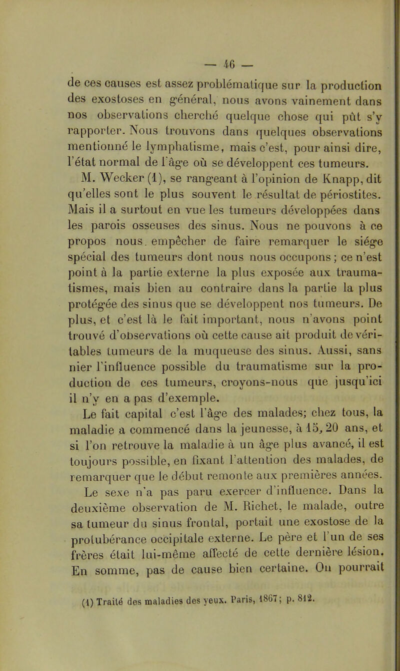 de ces causes est assez problématique sur la production des exostoses en g*énéral, nous avons vainement dans nos observations cherché quelque chose qui pût s’y rapporter. Nous trouvons dans quelques observations mentionné le lymphatisme, mais c’est, pour ainsi dire, l’état normal de 1 âg’e où se développent ces tumeurs. M. Wecker (1), se rang’eant à l’opinion de Knapp, dit qu’elles sont le plus souvent le résultat de périostites. Mais il a surtout en vue les tumeurs développées dans les parois osseuses des sinus. Nous ne pouvons à ce propos nous, empêcher de faire remarquer le siège spécial des tumeurs dont nous nous occupons; ce n’est point à la partie externe la plus exposée aux trauma- tismes, mais bien au contraire dans la partie la plus protégée des sinus que se développent nos tumeurs. De plus, et c’est là le fait important, nous n’avons point trouvé d’observations où celte cause ait produit de véri- tables tumeurs de la muqueuse des sinus. Aussi, sans nier l’influence possible du traumatisme sur la pro- duction de ces tumeurs, croyons-nous que jusqu’ici il n’y en a pas d’exemple. Le fait capital c’est l’âge des malades; chez tous, la maladie a commencé dans la jeunesse, à 15, 20 ans, et si l’on retrouve la maladie à un âge plus avancé, il est toujours possible, en fixant l’atlenLion des malades, de remarquer que le début remonte aux premières années. Le sexe n’a pas paru exercer d’influence. Dans la deuxième observation de M. Richet, le malade, outre sa tumeur du sinus frontal, portait une exostose de la protubérance occipitale externe. Le père et 1 un de ses frères était lui-même affecté de cette dernière lésion. En somme, pas de cause bien certaine. On pourrait (l) Traité des maladies des yeux. Paris, 1867; p. 812.