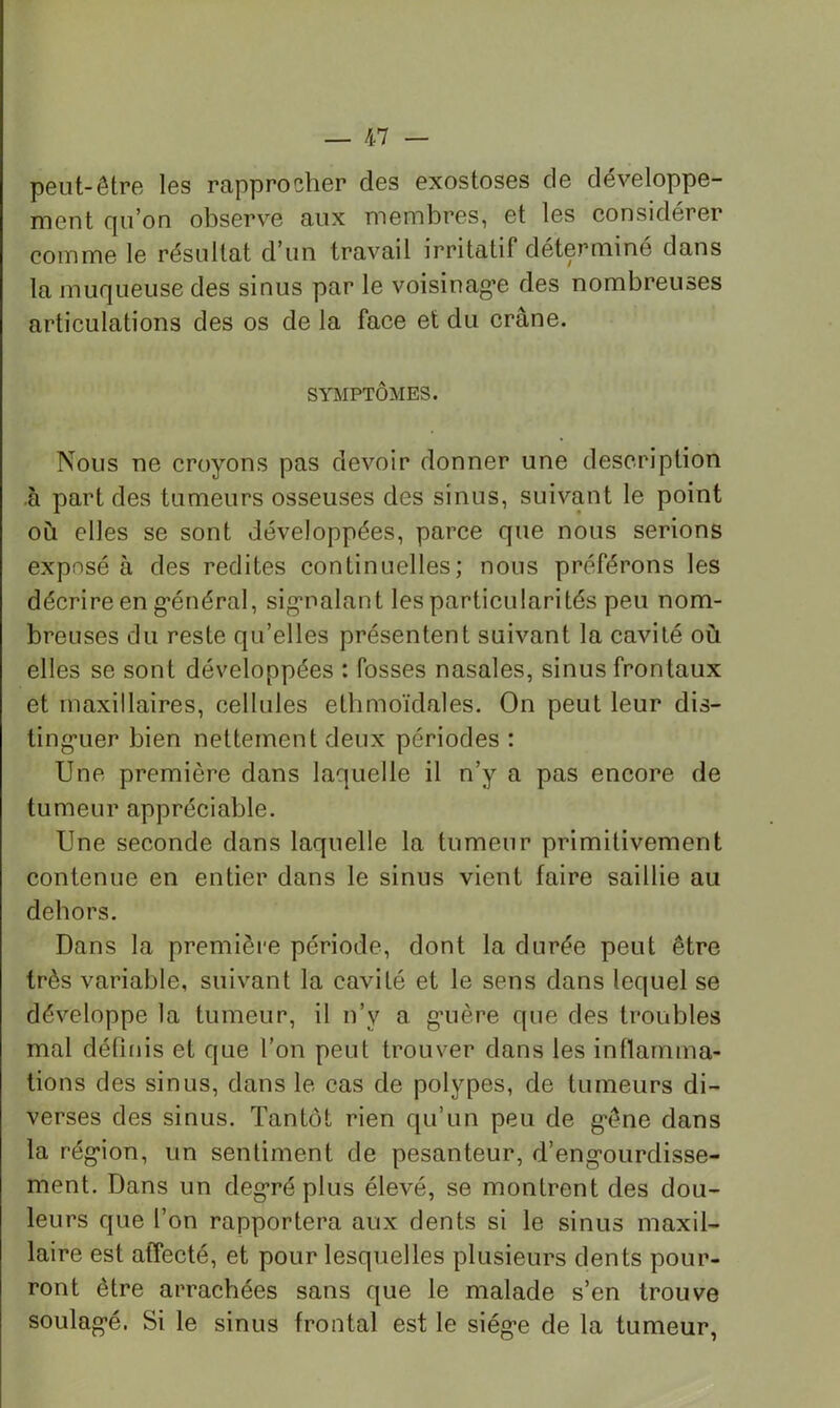 peut-être les rapprocher des exostoses de développe- ment qu’on observe aux membres, et les considérer comme le résultat d’un travail irritatif déterminé dans la muqueuse des sinus par le voisinag*e des nombreuses articulations des os de la face et du crâne. SYMPTÔMES. Nous ne croyons pas devoir donner une description à part des tumeurs osseuses des sinus, suivant le point où elles se sont développées, parce que nous serions exposé à des redites continuelles; nous préférons les décrire en général, signalant les particularités peu nom- breuses du reste qu’elles présentent suivant la cavité où elles se sont développées : fosses nasales, sinus frontaux et maxillaires, cellules elhmoïdales. On peut leur dis- tinguer bien nettement deux périodes : Une première dans laquelle il n’y a pas encore de tumeur appréciable. Une seconde dans laquelle la tumeur primitivement contenue en entier dans le sinus vient faire saillie au dehors. Dans la première période, dont la durée peut être très variable, suivant la cavité et le sens dans lequel se développe la tumeur, il n’y a guère que des troubles mal déflnis et que l’on peut trouver dans les inflamma- tions des sinus, dans le cas de polypes, de tumeurs di- verses des sinus. Tantôt rien qu’un peu de gêne dans la région, un sentiment de pesanteur, d’engourdisse- ment. Dans un degré plus élevé, se montrent des dou- leurs que l’on rapportera aux dents si le sinus maxil- laire est affecté, et pour lesquelles plusieurs dents pour- ront être arrachées sans que le malade s’en trouve soulagé, Si le sinus frontal est le siège de la tumeur,