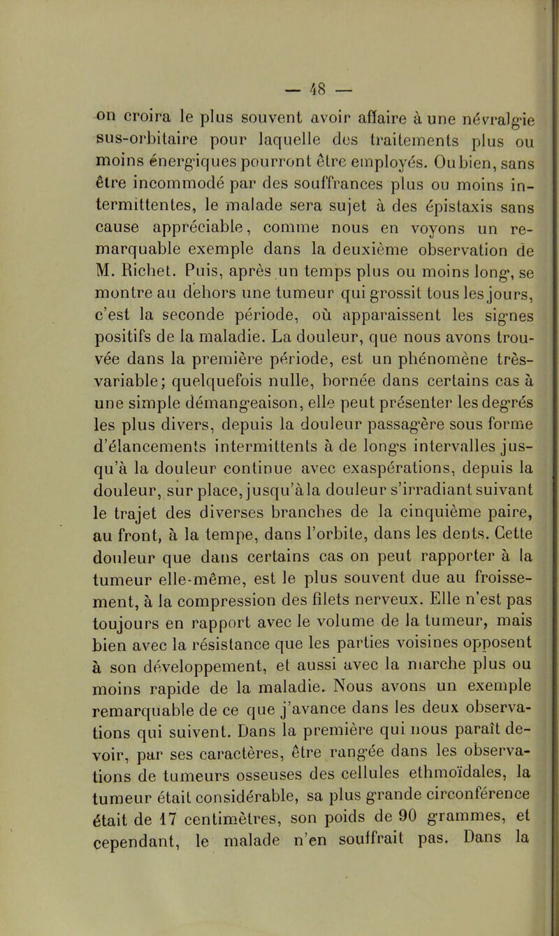 on croira le plus souvent avoir affaire aune névralg'ie sus-orbitaire pour laquelle des traitements plus ou moins énergiques pourront être employés. Ou bien, sans être incommodé par des souffrances plus ou moins in- termittentes, le malade sera sujet à des épistaxis sans cause appréciable, comme nous en voyons un re- marquable exemple dans la deuxième observation de M. Richet. Puis, après un temps plus ou moins long*, se montre au dehors une tumeur qui grossit tous les jours, c’est la seconde période, où apparaissent les signes positifs de la maladie. La douleur, que nous avons trou- vée dans la première période, est un phénomène très- variable; quelquefois nulle, bornée dans certains cas à une simple démangeaison, elle peut présenter les degrés les plus divers, depuis la douleur passagère sous forme d’élancements intermittents à de longs intervalles jus- qu’à la douleur continue avec exaspérations, depuis la douleur, sur place, jusqu’à la douleur s’irradiant suivant le trajet des diverses branches de la cinquième paire, au front, à la tempe, dans l’orbite, dans les dents. Cette douleur que dans certains cas on peut rapporter à la tumeur elle-même, est le plus souvent due au froisse- ment, à la compression des filets nerveux. Elle n’est pas toujours en rapport avec le volume de la tumeur, mais bien avec la résistance que les parties voisines opposent à son développement, et aussi avec la marche plus ou moins rapide de la maladie. Nous avons un exemple remarquable de ce que j’avance dans les deux observa- tions qui suivent. Dans la première qui nous paraît de- voir, par ses caractères, être rang’ée dans les observa- tions de tumeurs osseuses des cellules ethmoïdales, la tumeur était considérable, sa plus grande circonlérence était de 17 centimètres, son poids de 90 grammes, et cependant, le malade n’en souffrait pas. Dans la