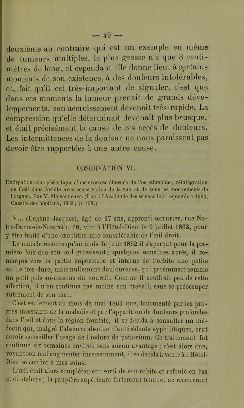 deuxième au contraire qui est un exemple en même de tumeurs multiples, la plus grosse n a que 3 centi- mètres de long', et cependant elle donne lieu, à certains moments de son existence, à des douleurs intolérables, et, fait qu’il est très-important de sig’naler, c’est que dans ces moments la tumeur prenait de g*rands déve- loppements, son accroissement devenait très-rapide. La compression qu’elle déterminait devenait plus brusque, et était précisément la cause de ces accès de douleurs. Les intermittences de la douleur ne nous paraissent pas devoir être rapportées à une autre cause. OBSERVATION VI. Extirpation sous-périostique d’une exostose éburnée de l’os ethmoïde; réintégration de l’œil dans l’orbite avec conservation de la vue et de tous les mouvemenis do l’organe. Par M. Maisonneuve. (Lue îi l’Académie des science le 21 septembre 1863. Gazette des hôpitaux, 1863; p. 158.) V... (Eugène-Jacques), âgé de 17 ans, apprenti serrurier, rue No- tre-Dame-de-Nazareth, G8, vint à l’Hôtel-Dieu le 9 juillet 1863, pour y être traité d’une exophthalmie considérable de l’œil droit. Le malade raconte qu’au mois de juin 1862 il s’aperçut pour la pre- mière fois que son œil grossissait; quelques semaines après, il re- marqua vers la partie supérieure et interne de l’orbite une petite saillie très-dure, mais nullement douloureuse, qui proéminait comme un petit pois au-dessous du sourcil. Comme il souffrait peu de cette affection, il n’en continua pas moins son travail, sans se préoccuper autrement de son mal. C’est seulement au mois de mai 1863 que, tourmenté par les pro- grès incessants de la maladie et par l’apparition de douleurs profondes dans l’œil et dans la région frontale, il se décida à consulter un ilié- decin qui, malgré l’absence absolue d’antécédents syphilitiques, crut devoir conseiller l’usage de Tiodure de potassium. Ce traitement fut continué six semaines environ sans aucun avantage; c’est alors que, voyant son mal augmenter incessamment, il se décida à venir à l’Hôtel- Dieu se confier à mes soins. L’œil était alors complètement sorti de son orbite et refoulé en bas et en dehors ; la paupière supérieure fortement tendue, ne recouvrant