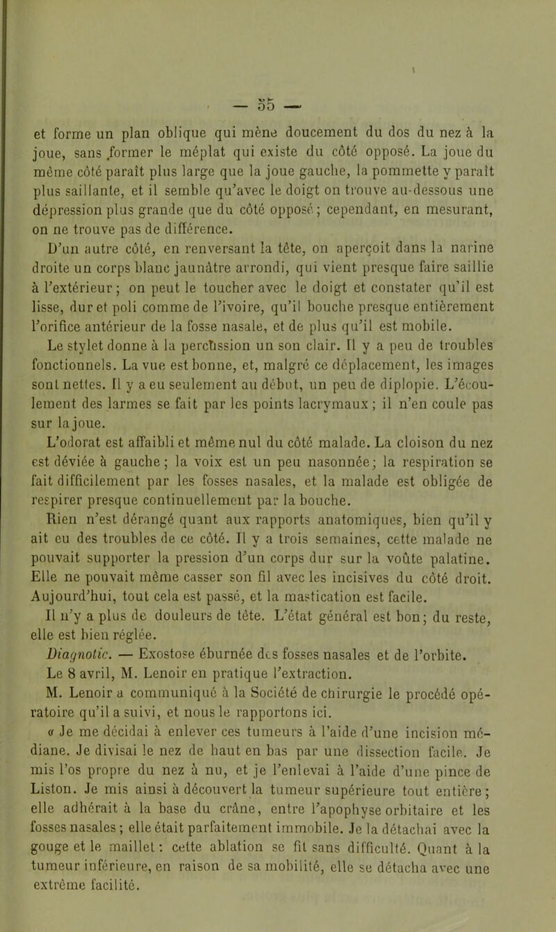 et forme un plan oblique qui mène doucement du dos du nez à la joue, sans former le méplat qui existe du côté opposé. La joue du même côté paraît plus large que la joue gauche, la pommette y paraît plus saillante, et il semble qu’avec le doigt on trouve au-dessous une dépression plus grande que du côté opposé; cependant, en mesurant, on ne trouve pas de différence. D’un autre côté, en renversant la tête, on aperçoit dans la narine droite un corps blanc jaunâtre arrondi, qui vient presque faire saillie à l’extérieur ; on peut le toucher avec le doigt et constater qu’il est lisse, dur et poli comme de l’ivoire, qu’il bouche presque entièrement l’orifice antérieur de la fosse nasale, et de plus qu’il est mobile. Le stylet donne à la percussion un son clair. Il y a peu de troubles fonctionnels. La vue est bonne, et, malgré ce déplacement, les images sont nettes. Il y a eu seulement au début, un peu de diplopie. L’écou- lement des larmes se fait par les points lacrymaux ; il n’en coule pas sur lajoue. L’odorat est affaibli et même nul du côté malade. La cloison du nez est déviée à gauche; la voix est un peu nasonnée; la respiration se fait difficilement par les fosses nasales, et la malade est obligée de respirer presque continuellement par la bouche. Rien n’est dérangé quant aux rapports anatomiques, bien qu’il y ait eu des troubles de ce côté. Il y a trois semaines, cette malade ne pouvait supporter la pression d’un corps dur sur la voûte palatine. Elle ne pouvait même casser son fil avec les incisives du côté droit. Aujourd’hui, tout cela est passé, et la mastication est facile. Il n’y a plus de douleurs de tête. L’état général est bon; du reste, elle est bien réglée. Diagnotic. — Exostose éburnée des fosses nasales et de l’orbite. Le 8 avril, M. Lenoir en pratique l’extraction. M. Lenoir a communiqué à la Société de chirurgie le procédé opé- ratoire qu’il a suivi, et nous le rapportons ici. O Je me décidai à enlever ces tumeurs à l’aide d’une incision mé- diane. Je divisai le nez de haut en bas par une dissection facile. Je mis l’os propre du nez â nu, et je l’enlevai à l’aide d’une pince de Liston. Je mis ainsi à découvert la tumeur supérieure tout entière; elle adhérait à la base du crâne, entre l’apophyse orbitaire et les fosses nasales ; elle était parfaitement immobile. Je la détachai avec la gouge et le maillet : celte ablation se fit sans difficulté. Quant à la tumeur inférieure, en raison de sa mobilité, elle se détacha avec une extrême facilité.
