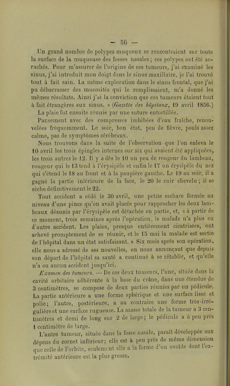 ~ 36 — Un grand nombre de polypes muqueux se rencontraient sur toute la surface de la muqueuse des fosses nasales; ces polypes ont été ar- rachés. Pour m’assurer de l’origine de ces tumeurs, j’ai examiné les sinus, j’ai introduit mon doigt dans le sinus maxillaire, je l’ai trouvé tout à fait sain. La même exploration dans le sinus frontal, que j’ai pu débarrasser des mucosités qui le remplissaient, m’a donné les mêmes résultats. Ainsi j’ai la conviction que ces tumeurs étaient tout à fait étrangères aux sinus, n {Gazelle des hôpitaux, 10 avril 1830.) La plaie fut ensuite réunie par une suture entortillée. Pansement avec des compresses imbibées d’eau fraîche, renou- velées fréquemment. Le soir, bon état, peu de fièvre, pouls assez calme, pas de symptômes cérébraux. Nous trouvons dans la suite de l’observation que l’on enleva le 10 avril les trois épingles internes sur six qui avaient été appliquées, les trois autres le 12. Il y a dès le 10 un peu de rongeur du lambeau, rougeur qui le 13 tend à l’érysipèle et enfin le 17 un érysipèle du nez qui s’étend le 18 au front et à la paupière gauche. Le 19 au soir, il a gagné la partie intérieure de la face, le 20 le cuir chevelu ; il se sèche définitivement le 22. Tout accident a cédé le 30 avril, une petite eschare formée au niveau d’une pince qu’on avait placée pour rapprocher les deux lam- beaux désunis par l’érysipèle est détachée en partie, et, « à partir de ce moment, trois semaines après l’opération, le malade n’a plus eu d’autre accident. Les plaies, presque entièrement cicatrisées, ont achevé proniptement de se réunir, et le 13 mai la malade est sortie de l’hôpital dans un état satisfaisant. » Six mois après son opération, elle nous a adressé de ses nouvelles, en nous annonçant que depuis son départ de l’hôpital sa santé a continué à se rétablir, et quelle n’a eu aucun accident jusqu’ici. Examen des tumeurs. — De ces deux tumeurs, l’une, situee dans la cavité orbitaire adhérente à la base du crâne, dans une étendue de 3 centimètres, se compose de deux parties réunies par un pédicule. La partie antérieure a une forme sphérique et une surface lisse et polie; l’autre, postérieure, a au contraire une forme très-irré- gulière et une surface rugueuse. La masse totale de la tumeur a 3 cen- timètres et demi de long sur 2 de large; le pédicule a a peu près d centimètre de large. L’autre tumeur, située dans la fosse nasale, parait développée aux dépens du cornet inférieur; elle est à peu près de môme dimension que celle de l’orbite, seulement elle a la forme d’un ovoïde dont 1 ex- trémité antérieure est la plus grosse.