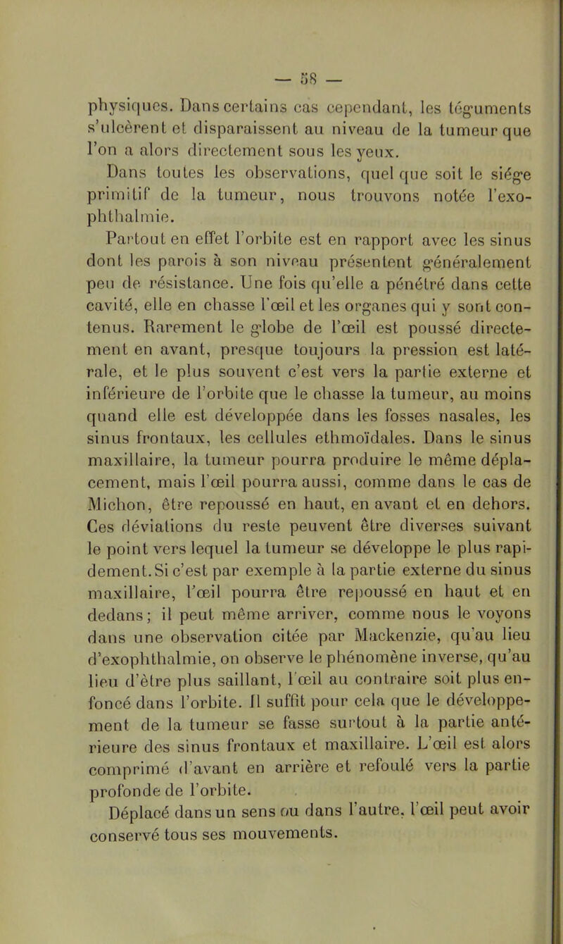 physifiLies. Dans certains cas cependant, les tég'unients s’ulcèrent et disparaissent au niveau de la tumeur que l’on a alors directement sous les yeux. Dans toutes les observations, quel que soit le siég*e primitif de la tumeur, nous trouvons notée l’exo- phthalmie. Partout en effet l’orbite est en rapport avec les sinus dont les parois à son niveau présentent g'énéralement peu de résistance. Une fois qu’elle a pénétré dans cette cavité, elle en chasse l’œil et les organes qui y sont con- tenus. Rarement le globe de l’œil est poussé directe- ment en avant, presque toujours la pression est laté- rale, et le plus souvent c’est vers la partie externe et inférieure de l’orbite que le chasse la tumeur, au moins quand elle est développée dans les fosses nasales, les sinus frontaux, les cellules ethmoïdales. Dans le sinus maxillaire, la tumeur pourra produire le même dépla- cement, mais l’œil pourra aussi, comme dans le cas de Michon, être repoussé en haut, en avant et en dehors. Ces déviations du reste peuvent être diverses suivant le point vers lequel la tumeur se développe le plus rapi- dement. Si c’est par exemple à la partie externe du sinus maxillaire, Tœil pourra être re|30ussé en haut et en dedans; il peut même arriver, comme nous le voyons dans une observation citée par Mackenzie, qu’au lieu d’exophthalmie, on observe le phénomène inverse, qu’au lieu d’ètre plus saillant, l'œil au contraire soit plus en- foncé dans l’orbite, fl suffit pour cela que le développe- ment de la tumeur se fasse surtout à la partie anté- rieure des sinus frontaux et maxillaire. L’œil est alors comprimé d’avant en arrière et refoulé vers la partie profonde de l’orbite. Déplacé dans un sens ou dans l’autre, l’œil peut avoir conservé tous ses mouvements.