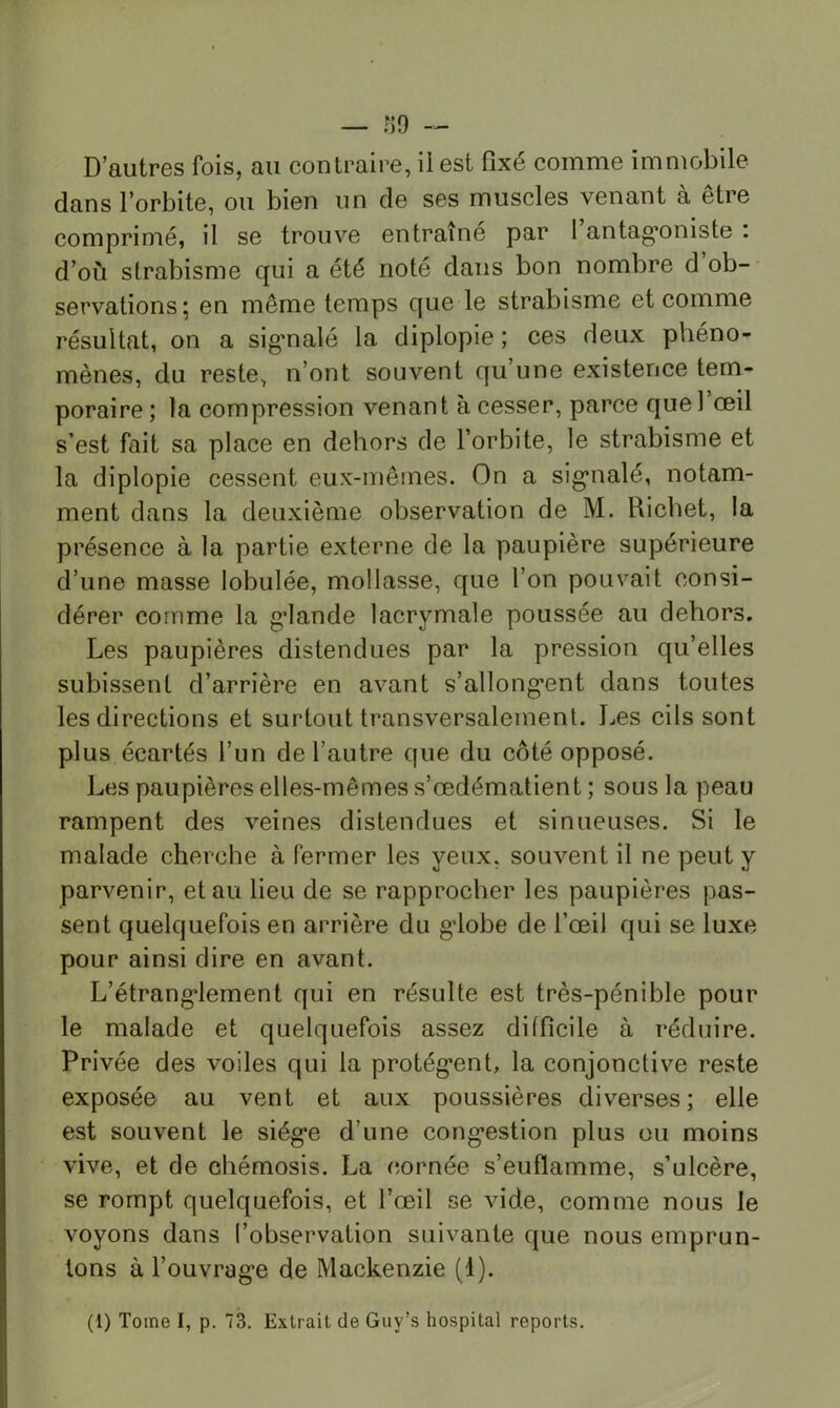 — r59 D’autres fois, au contraire, ii est fixé comme immobile dans l’orbite, ou bien un de ses muscles venant à être comprimé, il se trouve entraîné par 1 antag’oniste : d’où strabisme qui a été noté dans bon nombre d ob- servations ; en même temps que le strabisme et comme résultat, on a sig’nalé la diplopie ; ces deux phéno- mènes, du reste, n’ont souvent qu’une existence tem- poraire; la compression venant à cesser, parce que l’œil s’est fait sa place en dehors de l’orbite, le strabisme et la diplopie cessent eux-mêmes. On a sig’nalé, notam- ment dans la deuxième observation de M. Richet, la présence à la partie externe de la paupière supérieure d’une masse lobulée, mollasse, que l’on pouvait consi- dérer comme la g’iande lacrymale poussée au dehors. Les paupières distendues par la pression qu’elles subissent d’arrière en avant s’allong’ent dans toutes les directions et surtout transversalement. J^es cils sont plus écartés l’un de l’autre que du côté opposé. Les paupières elles-mêmes s’œdématient ; sous la peau rampent des veines distendues et sinueuses. Si le malade cherche à fermer les yeux, souvent il ne peut y parvenir, et au lieu de se rapprocher les paupières pas- sent quelquefois en arrière du g’iobe de l’œil qui se luxe pour ainsi dire en avant. L’étrang’lement qui en résulte est très-pénible pour le malade et quelquefois assez difficile à réduire. Privée des voiles qui la protég’ent, la conjonctive reste exposée au vent et aux poussières diverses; elle est souvent le siég’e d’une cong’estion plus ou moins vive, et de chémosis. La cornée s’enflamme, s’ulcère, se rompt quelquefois, et l’œil se vide, comme nous le voyons dans l’observation suivante que nous emprun- tons à l’ouvrag'e de Mackenzie (1). (1) Tome I, p. 73. Extrait de Guy’s hospital reports.