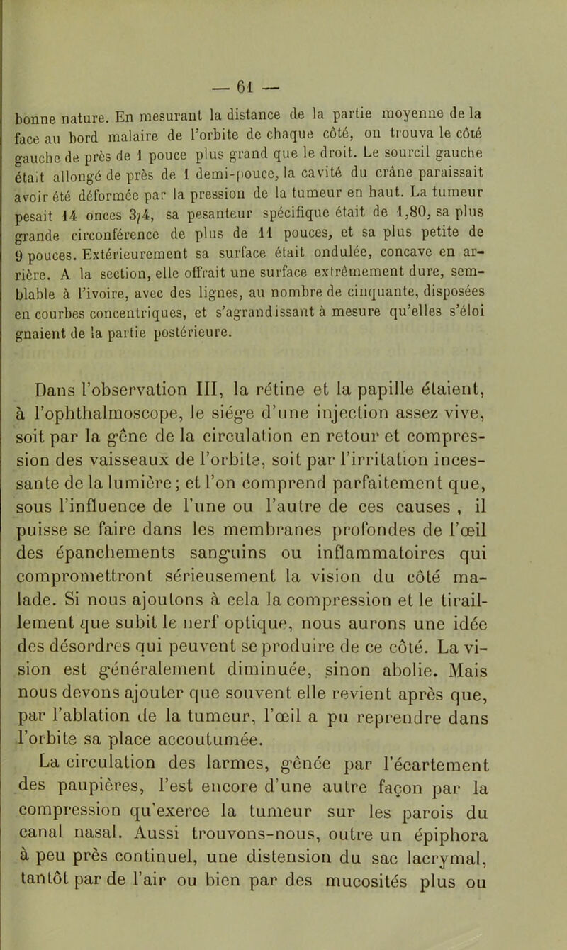 bonne nature. En mesurant la distance de la partie moyenne de la face au bord malaire de Torbite de chaque côté, on trouva le côté gauche de près de 1 pouce plus grand que le droit. Le sourcil gauche était allongé de près de 1 demi-pouce, la cavité du crâne paraissait avoir été déformée par la pression de la tumeur en haut. La tumeur pesait 14 onces 3/4, sa pesanteur spécifique était de 1,80, sa plus grande circonférence de plus de 11 pouces, et sa plus petite de 9 pouces. Extérieurement sa surface était ondulée, concave en ar- rière. A la section, elle offrait une surface extrêmement dure, sem- blable à l’ivoire, avec des lignes, au nombre de cinquante, disposées en courbes concentriques, et s’agrandissant à mesure qu’elles s’éloi gnaient de la partie postérieure. Dans l’observation III, la rétine et la papille étaient, à l’ophtlialmoseope, le siég*e d’une injection assez vive, soit par la g*êne de la circulation en retour et compres- sion des vaisseaux de l’orbite, soit par l’irritation inces- sante delà lumière; et l’on comprend parfaitement que, sous l’influence de Tune ou l’autre de ces causes , il puisse se faire dans les membranes profondes de l’œil des épanchements sang'uins ou inflammatoires qui compromettront sérieusement la vision du côté ma- lade. Si nous ajoutons à cela la compression et le tirail- lement que subit le nerf optique, nous aurons une idée des désordres qui peuvent se produire de ce coté. La vi- sion est g*énéralement diminuée, sinon abolie. Mais nous devons ajouter que souvent elle revient après que, par l’ablation de la tumeur, l’œil a pu reprendre dans l’orbite sa place accoutumée. La circulation des larmes, g’ênée par l’écartement des paupières, l’est encore d’une autre façon par la compression qu’exerce la tumeur sur les parois du canal nasal. Aussi trouvons-nous, outre un épiphora à peu près continuel, une distension du sac lacrymal, tantôt par de l’air ou bien par des mucosités plus ou