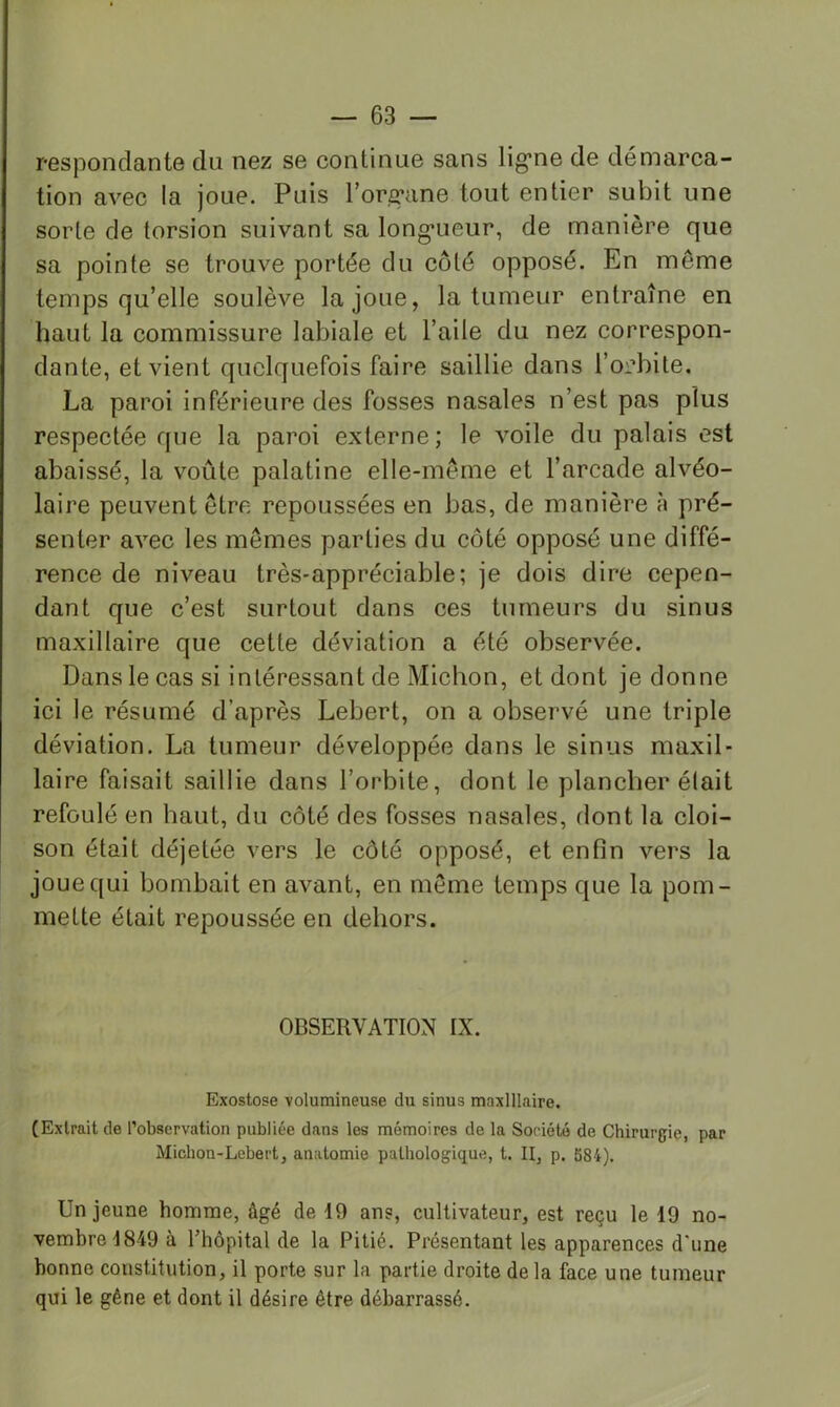 respondante du nez se continue sans lig*ne de démarca- tion avec la joue. Puis l’org’ane tout entier subit une sorte de torsion suivant sa long’ueur, de manière que sa pointe se trouve portée du côté opposé. En même temps qu’elle soulève la joue, la tumeur entraîne en haut la commissure labiale et l’aile du nez correspon- dante, et vient quelquefois faire saillie dans l’oi’bite, La paroi inférieure des fosses nasales n’est pas plus respectée que la paroi externe; le voile du palais est abaissé, la voûte palatine elle-même et l’arcade alvéo- laire peuvent être repoussées en bas, de manière à pré- senter avec les mêmes parties du côté opposé une diffé- rence de niveau très-appréciable; je dois dire cepen- dant que c’est surtout dans ces tumeurs du sinus maxillaire que cette déviation a été observée. Dans le cas si intéressant de Michon, et dont je donne ici le résumé d’après Lebert, on a observé une triple déviation. La tumeur développée dans le sinus maxil- laire faisait saillie dans l’orbite, dont le plancher élait refoulé en haut, du côté des fosses nasales, dont la cloi- son était déjetée vers le côté opposé, et enfin vers la joue qui bombait en avant, en même temps que la pom- mette était repoussée en dehors. OBSERVATION IX. Exostose volumineuse du sinus maxillaire. (Extrait de l’observation publiée dans les mémoires de la Société de Chirurgie, par Michon-Lebert, anatomie pathologique, t. II, p. 584). Un jeune homme, âgé de 19 ans, cultivateur, est reçu le 19 no- vembre 1849 à rhôpital de la Pitié. Présentant les apparences d'une bonne constitution, il porte sur la partie droite de la face une tumeur qui le gêne et dont il désire être débarrassé.