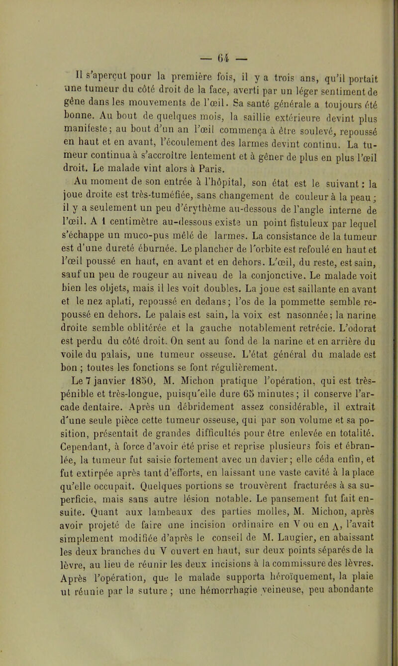 Il s’aperçut pour la première fois, il y a trois ans, qu’il portait une tumeur du côté droit de la face, averti par un léger sentiment de gêne dans les mouvements de l’œil. Sa santé générale a toujours été bonne. Au bout de quelques mois, la saillie extérieure devint plus manifeste5 au bout d un an 1 œil commença à être soulevé, repoussé en haut et en avant, l’écoulement des larmes devint continu. La tu- meur continua à s’accroître lentement et à gêner de plus en plus l’œil droit. Le malade vint alors à Paris. Au moment de son entrée à l’hôpital, son état est le suivant : la joue droite est très-tuméfiée, sans changement de couleur à la peau; il y a seulement un peu d’érythème au-dessous de l’angle interne de l’œil. A 1 centimètre au-dessous existe un point fistuleux par lequel s’échappe un muco-pus mêlé de larmes. La consistance de la tumeur est d’une dureté éburnée. Le plancher de l'orbite est refoulé en haut et l’œil poussé en haut, en avant et en dehors. L’œil, du reste, est sain, sauf un peu de rougeur au niveau de la conjonctive. Le malade voit bien les objets, mais il les voit doubles. La joue est saillante en avant et le nez aplati, repoussé en dedans ; l’os de la pommette semble re- poussé en dehors. Le palais est sain, la voix est nasonnée; la narine droite semble oblitérée et la gauche notablement rétrécie. L’odorat est perdu du côté droit. On sent au fond de la narine et en arrière du voile du palais, une tumeur osseuse. L’état général du malade est bon ; toutes les fonctions se font régulièrement. Le 7 janvier 1850, M. Michon pratique l’opération, qui est très- pénible et très-longue, puisqu'elle dure 65 minutes; il conserve l’ar- cade dentaire. Après un débridement assez considérable, il extrait d'une seule pièce cette tumeur osseuse, qui par son volume et sa po- sition, présentait de grandes difficultés pour être enlevée en totalité. Cependant, à force d’avoir été prise et reprise plusieurs fois et ébran- lée, la tumeur fut saisie fortement avec un davier; elle céda enfin, et fut extirpée après tant d’efforts, en laissant une vaste cavité à la place qu’elle occupait. Quelques portions se trouvèrent fracturées à sa su- perficie, mais sans autre lésion notable. Le pansement fut fait en- suite. Quant aux lambeaux des parties molles, M. Michon, après avoir projeté de faire une incision ordinaire en V ou en l’avait simplement modifiée d’après le conseil de M. Laugier, en abaissant les deux branches du V ouvert en haut, sur deux points séparés de la lèvre, au lieu de réunir les deux incisions à la commissure des lèvres. Après l’opération, que le malade supporta héroïquement, la plaie ul réunie par la suture ; une hémorrhagie veineuse, peu abondante