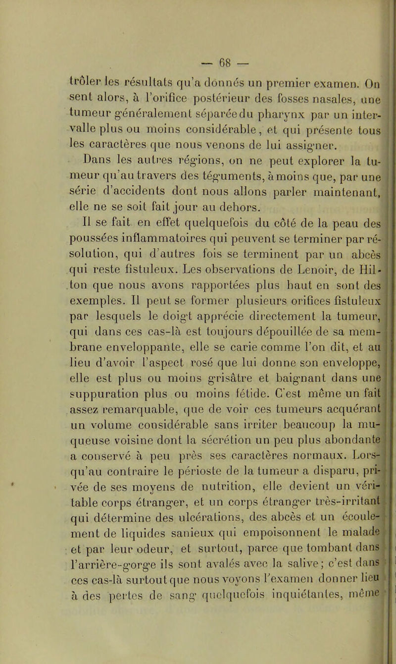 troler les résultats qu’a donnés un premier examen. On sent alors, à l’orifice postérieur des fosses nasales, une tumeur g'énéraleinent séparée du pharynx par un inter- valle plus ou moins considérable, et qui présente tous les caractères que nous venons de lui assig-ner. Dans les autres régnons, on ne peut explorer la tu- meur qu’au travers des tég'uments, à moins que, par une série d’accidents dont nous allons parler maintenant, elle ne se soit fait jour an dehors. Il se fait en effet quelquefois du côté de la peau des poussées inflammatoires qui peuvent se terminer par ré- solution, qui d’autres fois se terminent par un abcès qui reste fistuleux. Les observations de Lenoir, de Hil- .ton que nous avons rapportées plus haut en sont des exemples. Il peut se former plusieurs orifices fistuleux par lesquels le doigd apprécie directement la tumeur, qui dans ces cas-là est toujours dépouillée de sa mem- brane enveloppante, elle se carie comme l’on dit, et au lieu d’avoir l’aspect rosé que lui donne son enveloppe, elle est plus ou moins g-risâtre et baignant dans une suppuration plus ou moins fétide. C'est même un fait assez remarquable, que de voir ces tumeurs acquérant un volume considérable sans irriter beaucoup la mu- queuse voisine dont la sécrétion un peu plus abondante a conservé à peu près ses caractères normaux. Lors- qu’au contraire le périoste de la tumeur a disparu, pri- vée de ses moyens de nutrition, elle devient un véri- table corps étranger, et un corps étrangler très-irritant qui détermine des ulcérations, des abcès et un écoule- [ ment de liquides sanieux qui empoisonnent le malade et par leur odeur, et surtout, parce que tombant dans l’arrière-g’org’e ils sont avalés avec la salive; c’est dans ces cas-là surtout que nous voyons fexamen donner lieu à des pertes de sang quelquefois inquiétantes, même