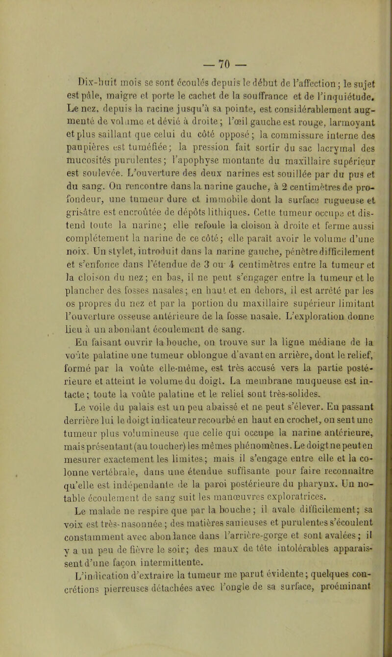Dix-huit mois se sont écoulés depuis le début de l’aficction ; le sujet est pâle, maigre et porte le cachet de la soulfrance et de Tinquiétude, Le nez. depuis la racine jusqu’à sa pointe, est considérablement aug- menté de volume et dévié à droite; l’œil gauche est rouge, larmoyant et plus saillant que celui du coté opposé; la commissure interne des paupières est tuméfiée; la pression fait sortir du sac lacrymal des mucosités purulentes; l’apophyse montante du maxillaire supérieur est soulevée. L’ouverture des deux narines est souillée par du pus et du sang. On rencontre dans la narine gauche, à 2 centimètres de pro- fondeur, une tumeur dure et immobile dont la surface rugueuse et grisâtre est encroûtée de dépôts lithiqucs. Cette tumeur occupe et dis- tend toute la narine; elle refoule la cloison à droite et ferme aussi complètement la narine de ce côté; elle paraît avoir le volume d’une noix. Un stylet, introduit dans la narine gauche, pénètre difficilement et s’enfonce dans l’étendue de 3 ou- A centimètres entre la tumeur et la cloison du nez; en bas, il ne peut s’engager entre la tumeur et le plancher des fosses nasales; en haut et eu dehors, il est arrêté par les os propres du nez et par la portion du maxillaire supérieur limitant l’ouverture osseuse antérieure de la fosse nasale. L’exploration donne lieu à un abondant écoulement de sang. En faisant ouvrir la bouche, on trouve sur la ligne médiane de la voûte palatine une tumeur oblongue d’avant en arrière, dont le relief, formé par la voûte elle-même, est très accusé vers la partie posté- rieure et atteint le volume du doigt. La membrane muqueuse est in- tacte; toute la voûte palatine et le relie! sont très-solides. Le voile du palais est un peu abaissé et ne peut s’élever. Eu passant derrière lui le doigt indicateur recourbé en haut en crochet, on sent une tumeur plus volumineuse que celle qui occupe la narine antérieure, maisprésentant(au toucher) les mômes phénomènes.Ledoigtnepeuten mesurer exactement les limites; mais il s’engage entre elle et la co- lonne vertébrale, dans une étendue suffisante pour faire reconnaître qu’elle est indépeudante île la paroi postérieure du pharynx. Un no- table écoulement de sang suit les manœuvres exploratrices. Le malade ne respire que par la bouche ; il avale difficilement; sa voix est très-nasonnée ; des matières sanieuses et purulentes s’écoulent constamment avec abondance dans l’arrière-gorge et sont avalées; il y a un peu de fièvre le soir; des maux de tète intolérables apparais- sent d’une façon intermittente. ryindication d’extraire la tumeur me \>arut évidente; quelques con- crétions pierreuses détachées avec l’ongle de sa surlace, proéminant