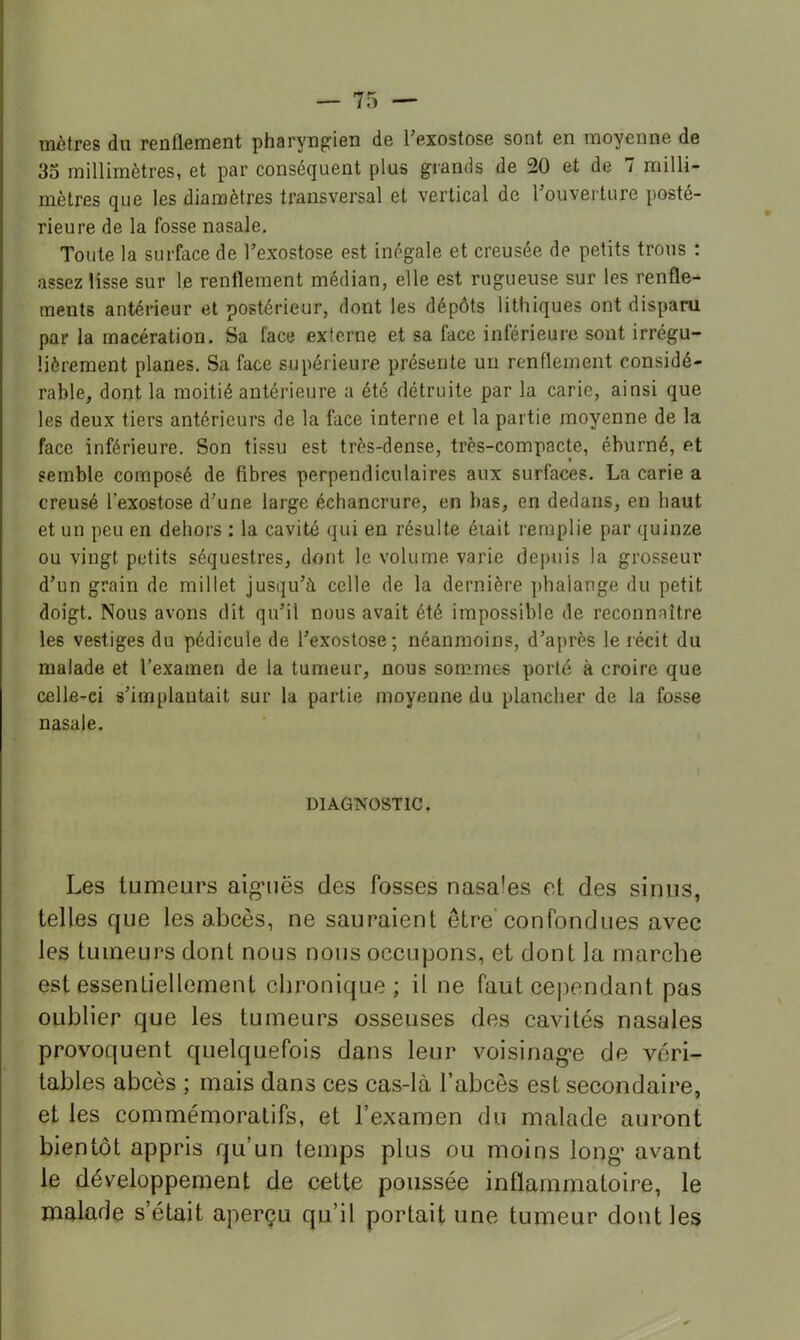 mètres du renflement pharyngien de Texostose sont en moyenne de 35 millimètres, et par conséquent plus grands de 20 et de 7 milli- mètres que les diamètres transversal et vertical de rouvei ture posté- rieure de la fosse nasale. Toute la surface de l’exostose est inégale et creusée de petits trous : assez lisse sur le renflement médian, elle est rugueuse sur les renfle- ments antérieur et postérieur, dont les dépôts lithiques ont disparu par la macération. Sa face externe et sa face inférieure sont irrégu- lièrement planes. Sa face supérieure présente uii renflement considé- rable, dont la moitié antérieure a été détruite par la carie, ainsi que les deux tiers antérieurs de la face interne et la partie moyenne de la face inférieure. Son tissu est très-dense, très-compacte, éburné, et semble composé de fibres perpendiculaires aux surfaces. La carie a creusé Texostose d’une large échancrure, en bas, en dedans, en haut et un peu en dehors : la cavité qui en résulte érait remplie par quinze ou vingt petits séquestres, dont le volume varie depuis la grosseur d’un grain de millet jusqu’à celle de la dernière ])halange du petit doigt. Nous avons dit qu’il nous avait été impossible de reconnaître les vestiges du pédicule de l’exostose; néanmoins, d’après le lécit du malade et l’examen de la tumeur, nous sommes porté à croire que celle-ci s’implantait sur la partie moyenne du plancher de la fosse nasale. DIAGNOSTIC. Les tumeurs aig'uës des fosses nasales et des sinus, telles que les abcès, ne sauraient être'confondues avec les tumeurs dont nous nous occupons, et dont la marche est essentiellement chronique; il ne faut cejiendant pas oublier que les tumeurs osseuses des cavités nasales provoquent quelquefois dans leur voisinag*e de véri- tables abcès ; mais dans ces cas-là l’abcès est secondaire, et les commémoratifs, et l’examen du malade auront bientôt appris qu’un temps plus ou moins long’ avant le développement de cette poussée inflammatoire, le malade s’était aperçu qu’il portait une tumeur dont les