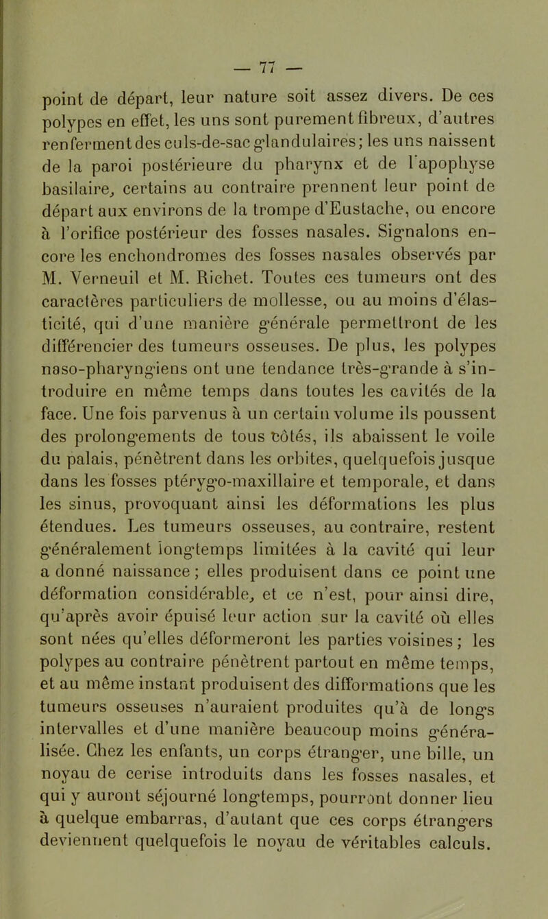 point de départ, leur nature soit assez divers. De ces polypes en effet, les uns sont purement fibreux, d’autres renferment des culs-de-sac g'iandulaires; les uns naissent de la paroi postérieure du pharynx et de l'apophyse basilaire^ certains au contraire prennent leur point de départ aux environs de la trompe d’Eustache, ou encore à l’orifice postérieur des fosses nasales. Sig-nalons en- core les enchondromes des fosses nasales observés par M. Verneuil et M. Richet. Toutes ces tumeurs ont des caraclères particuliers de mollesse, ou au moins d’élas- ticité, qui d’une manière g’énérale permettront de les différencier des tumeurs osseuses. De plus, les polypes naso-pharyng’iens ont une tendance très-g’rande à s’in- troduire en même temps dans toutes les cavdtés de la face. Une fois parvenus à un certain volume ils poussent des prolong'ements de tous Côtés, ils abaissent le voile du palais, pénètrent dans les orbites, quelquefois jusque dans les fosses ptéryg*o-maxillaire et temporale, et dans les sinus, provoquant ainsi les déformations les plus étendues. Les tumeurs osseuses, au contraire, restent g’énéralement longtemps limitées à la cavité qui leur adonné naissance; elles produisent dans ce point une déformation considérables^ et ce n’est, pour ainsi dire, qu’après avoir épuisé leur action sur la cavité où elles sont nées qu’elles déformeront les parties voisines ; les polypes au contraire pénètrent partout en même temps, et au même instant produisent des difformations que les tumeurs osseuses n’auraient produites qu’à de long*s intervalles et d’une manière beaucoup moins g’énéra- lisée. Chez les enfants, un corps étrangler, une bille, un noyau de cerise introduits dans les fosses nasales, et qui y auront séjourné long-temps, pourront donner lieu à quelque embarras, d’autant que ces corps étrang-ers devieuTient quelquefois le noyau de véritables calculs.
