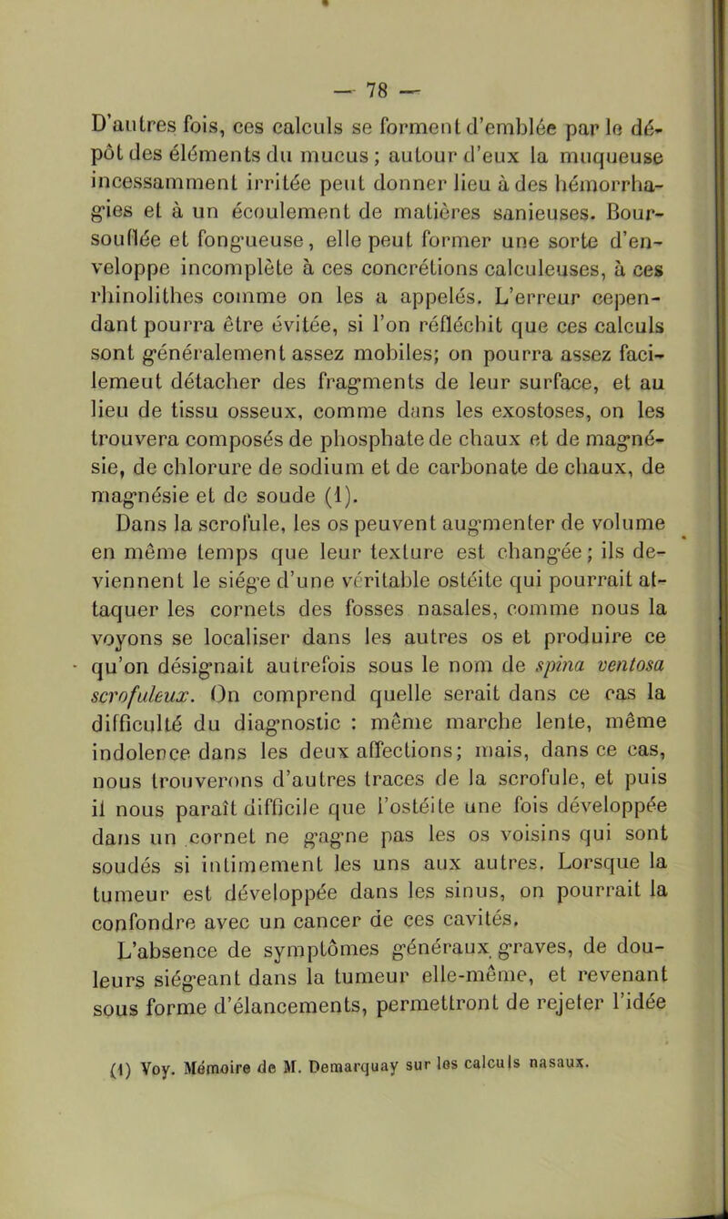 D’autres fois, ces calculs se forment d’emblée par le dé- pôt des éléments du mucus ; autour d’eux la muqueuse incessamment irritée peut donner lieu à des liémorrha- g’ies et à un écoulement de matières sanieuses. Bour- soudée et fong*ueuse, elle peut former une sorte d’en- veloppe incomplète à ces concrétions calculeuses, à ces rhinolithes comme on les a appelés. L’erreur cepen- dant pourra être évitée, si l’on réfléchit que ces calculs sont g’énéralement assez mobiles; on pourra assez faci- lemeut détacher des frag’ments de leur surface, et au lieu de tissu osseux, comme dans les exostoses, on les trouvera composés de phosphate de chaux et de mag’né- sie, de chlorure de sodium et de carbonate de chaux, de mag’nésie et de soude (1). Dans la scrofule, les os peuvent aug'menter de volume en même temps que leur texture est chang’ée; ils de- viennent le siég’e d’une véritable ostéite qui pourrait at- taquer les cornets des fosses nasales, comme nous la voyons se localiser dans les autres os et produire ce - qu’on désig’nait autrefois sous le nom de spina ventosa scrofuleux. On comprend quelle serait dans ce cas la difficulté du diag-noslic : même marche lente, même indolence dans les deux affections; mais, dans ce cas, nous trouverons d’autres traces de la scrofule, et puis il nous paraît difficile que l’ostéite une fois développée dans un cornet ne g-agme pas les os voisins qui sont soudés si intimement les uns aux autres. Lorsque la tumeur est développée dans les sinus, on pourrait la confondre avec un cancer de ces cavités. L’absence de symptômes g'énéraux g*raves, de dou- leurs siég-eant dans la tumeur elle-même, et revenant sous forme d’élancements, permettront de rejeter l’idée (1) Voy. Mémoire de M. Demarquay sur les calculs nasaux.