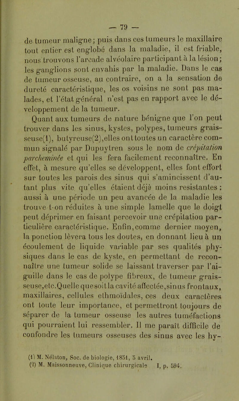 de tumeur malig-ne; puis dans ces tumeurs le maxillaire tout entier est engdobé dans la maladie, il est friable, nous trouvons l’arcade alvéolaire participant à la lésion; les g’ang’lions sont envahis par la maladie. Dans le cas de tumeur osseuse, au contraire, on a la sensation de dureté caractéristique, les os voisins ne sont pas ma- lades, et l’état g-énéral n’est pas en rapport avec le dé- veloppement de la tumeur. Quant aux tumeurs de nature bénig’ne que l’on peut trouver dans les sinus, kystes, polypes, tumeurs g’rais- seuse(l), butyreuse(2),elles ont toutes un caractère com- mun sig’nalé par Dupuytren sous le nom de crépitation parcheminée et qui les fera facilement reconnaître. En effet, à mesure qu’elles se développent, elles font effort sur toutes les parois des sinus qui s’amincissent d’au- tant plus vite qu’elles étaient déjà moins résistantes ; aussi à une période un peu avancée de la maladie les trouve t-on réduites à une simple lamelle que le doig’t peut déprimer en faisant percevoir une crépitation par- ticulière caractéristique. Enfin,comme dernier moyen, la ponction lèvera tous les doutes^ en donnant lieu à un écoulement de liquide variable par ses qualités phy- siques dans le cas de kyste, en permettant de recon- naître une tumeur solide se laissant traverser par l’ai- g-uille dans le cas de polype fibreux, de tumeur g^rais- seuse,etc.Quellequesoitla cavité affectée,sinus frontaux, maxillaires, cellules ethmoïdales, ces deux caractères ont toute leur importance, et permettront toujours de séparer de la tumeur osseuse les autres tuméfactions qui pourraient lui ressembler. Il me paraît difficile de confondre les tumeurs osseuses des sinus avec les hy- (fi M. Nélaton, Soc. de biologie, 1851, 5 avril. C2) M. Maissonneuve, Clinique chirurgicale I, p. î>94.