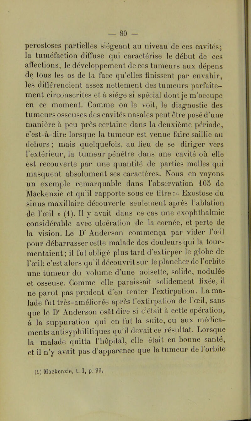 perostoses partielles siég*eant au niveau de ces cavités; la tuméfaction diffuse qui caractérise le début de ces affections, le développement de ces tumeurs aux dépens de tous les os de la face qu’elles finissent par envahir, les différencient assez nettement des tumeurs parfaite- ment circonscrites et à siég’e si spécial dont je m’occupe en ce moment. Comme on le voit, le diag-noslic des tumeurs osseuses des cavités nasales peut être posé d’une manière à peu près certaine dans la deuxième période, c'est-à-dire lorsque la tumeur est venue faire saillie au dehors; mais quelquefois, au lieu de se dirig-er vers l’extérieur, la tumeur pénétre dans une cavité où elle est recouverte par une quantité de parties molles qui masquent absolument ses caractères. Nous en voyons un exemple remarquable dans l’observation 105 de Mackenzie et qu’il rapporte sous ce titre:» Exostose du sinus maxillaire découverte seulement après l’ablation de l’œil » (1). Il y avait dans ce cas une exophthalmie considérable avec ulcération de la cornée, et perte de la vision. Le D' Anderson commença par vider l’œil pour débarrasser cette malade des douleurs qui la tour- mentaient; il fut oblig'é plus tard d’extirper le g*lobe de l’œil: c’est alors qu’il découvrit sur le plancher de l’orbite une tumeur du volume d’une noisette, solide, nodulée et osseuse. Comme elle paraissait solidement fixée, il ne parut pas prudent d’en tenter 1 extirpation. La ma- lade fut très-améliorée après l’extirpation de l'œil, sans que le Anderson osât dire si c’était à cette opération, à la suppuration qui en fut la suite, ou aux médica- ments antisypbilitiques qu’il devait ce résultat. Lorsque la malade quitta l’hôpital, elle était en bonne santé, et il n’v avait pas d’apparence que la tumeur de 1 orbite