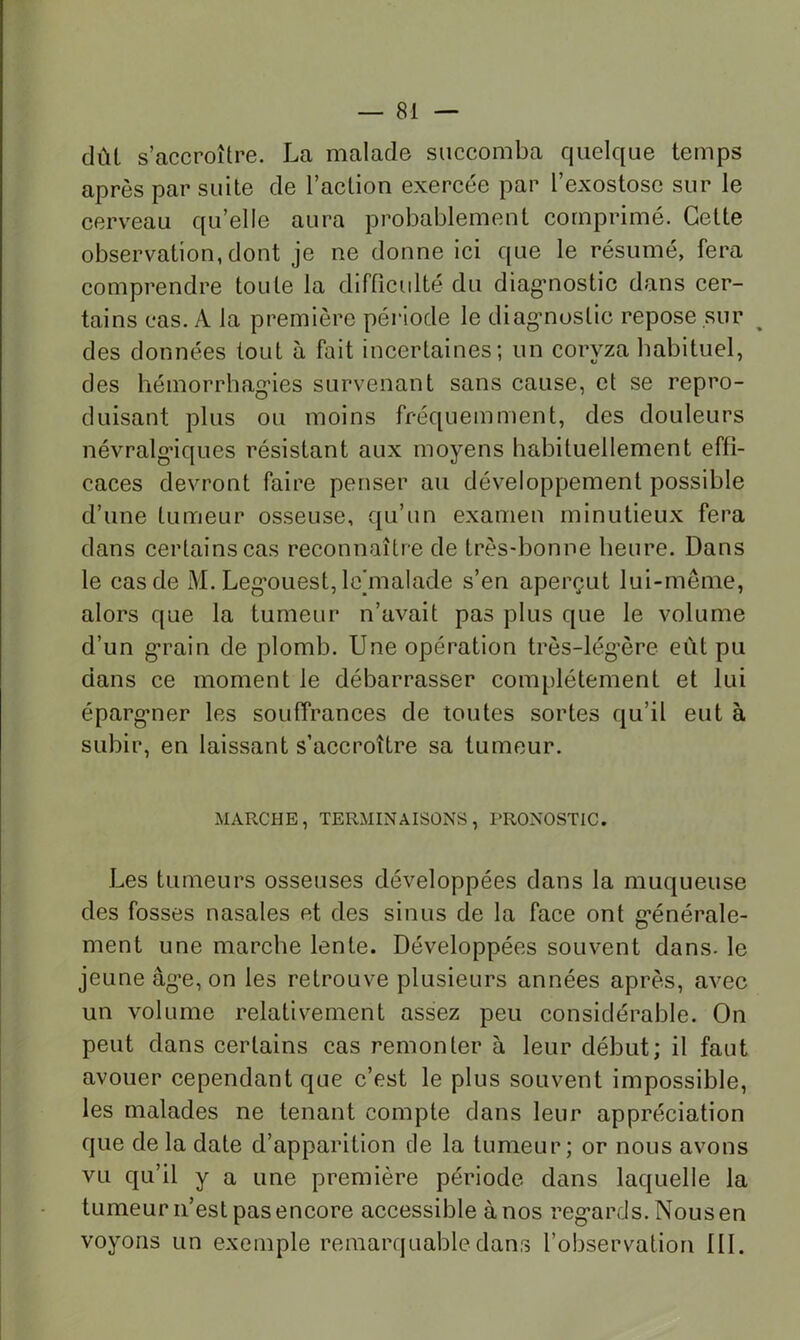 dûl s’accroître. La malade succomba quelque temps après par suite de l’aetion exercée par l’exostose sur le cerveau qu’elle aura probablement comprimé. Cette observation, dont je ne donne ici que le résumé, fera comprendre toute la difficulté du diag*nostie dans cer- tains cas. A la première période le diagmoslic repose sur des données tout à fait incertaines; un coryza habituel, des bémorrhag’ies survenant sans cause, et se repro- duisant plus ou moins fréquemment, des douleurs névralgiques résistant aux moyens babituellement effi- caces devront faire penser au développement possible d’une tumeur osseuse, qu’un examen minutieux fera dans certains cas reconnaître de très-bonne heure. Dans le cas de M. Leg'ouest, Icinalade s’en aperçut lui-même, alors que la tumeur n’avait pas plus que le volume d’un g*rain de plomb. Une opération très-lég’ère eût pu dans ce moment le débarrasser complètement et lui éparg*ner les souffrances de toutes sortes qu’il eut à subir, en laissant s’accroître sa tumeur. MARCHE, TERMINAISONS, PRONOSTIC. Les tumeurs osseuses développées dans la muqueuse des fosses nasales et des sinus de la face ont g*énérale- ment une marche lente. Développées souvent dans, le jeune âg'e, on les retrouve plusieurs années après, avec un volume relativement assez peu considérable. On peut dans certains cas remonter à leur début; il faut avouer cependant que c’est le plus souvent impossible, les malades ne tenant compte dans leur appréciation que de la date d’apparition de la tumeur; or nous avons vu qu’il y a une première période dans laquelle la tumeur n’est pas encore accessible à nos reg’ards. Nousen voyons un exemple remarquable dans l’observation 111.