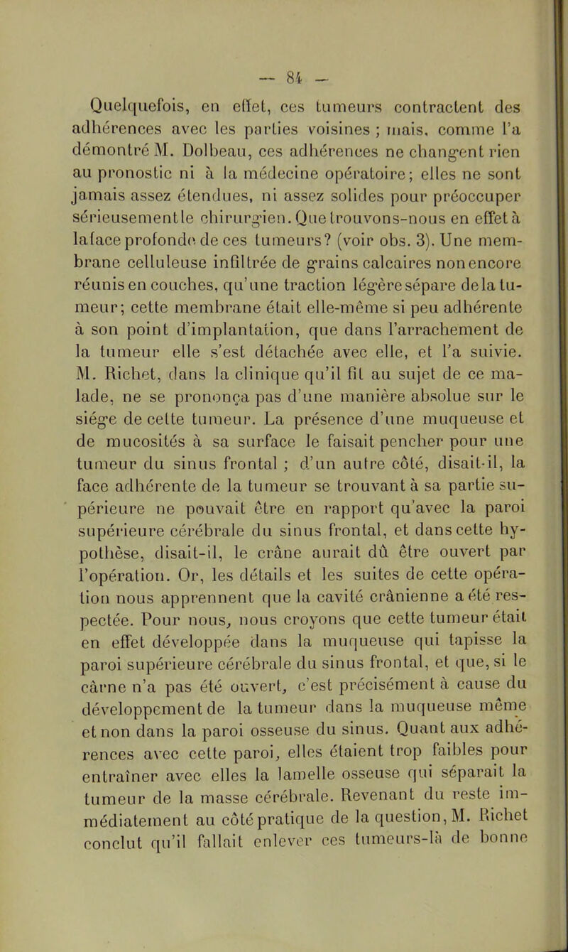 Quelquefois, en edel, ces tumeurs contractent des adhérences avec les parties voisines ; mais, comme l’a démontré M. Dolbeau, ces adhérences ne chang*ent rien au pronostic ni à la médecine opératoire; elles ne sont jamais assez étendues, ni assez solides pour préoccuper sérieusementle chirurg'ien. Que trouvons-nous en effetà la face profonde', de ces tumeurs? (voir obs. 3). Une mem- brane celluleuse infiltrée de g'rains calcaires non encore réunis en couches, qu’une traction lég'èresépare delà tu- meur; cette membrane était elle-même si peu adhérente à son point d’implantation, que dans l’arrachement de la tumeur elle s’est détachée avec elle, et l’a suivie. M. Richet, dans la clinique qu’il fit au sujet de ce ma- lade, ne se prononça pas d’une manière absolue sur le siég’e de cette tumeur. La présence d’une muqueuse et de mucosités à sa surface le faisait pencher pour une tumeur du sinus frontal ; d’un autre côté, disait-il, la face adhérente de la tumeur se trouvant à sa partie su- périeure ne pouvait être en rapport qu’avec la paroi supérieure cérébrale du sinus frontal, et dans cette hy- pothèse, disait-il, le crâne aurait dû être ouvert par l’opération. Or, les détails et les suites de cette opéra- tion nous apprennent que la cavité crânienne acté res- pectée. Pour noLis^ nous croyons que cette tumeur était en effet développée dans la muqueuse qui tapisse la paroi supérieure cérébrale du sinus frontal, et que, si le cârne n’a pas été ouvert, c’est précisément à cause du développement de la tumeur dans la muqueuse meme et non dans la paroi osseuse du sinus. Quant aux adhé- rences avec cette paroi, elles étaient trop faibles pour entraîner avec elles la lamelle osseuse qui séparait la tumeur de la masse cérébrale. Revenant du reste im- médiatement au coté pratique de la question, M. Richet conclut qu’il fallait enlever ces tumeurs-là de bonne