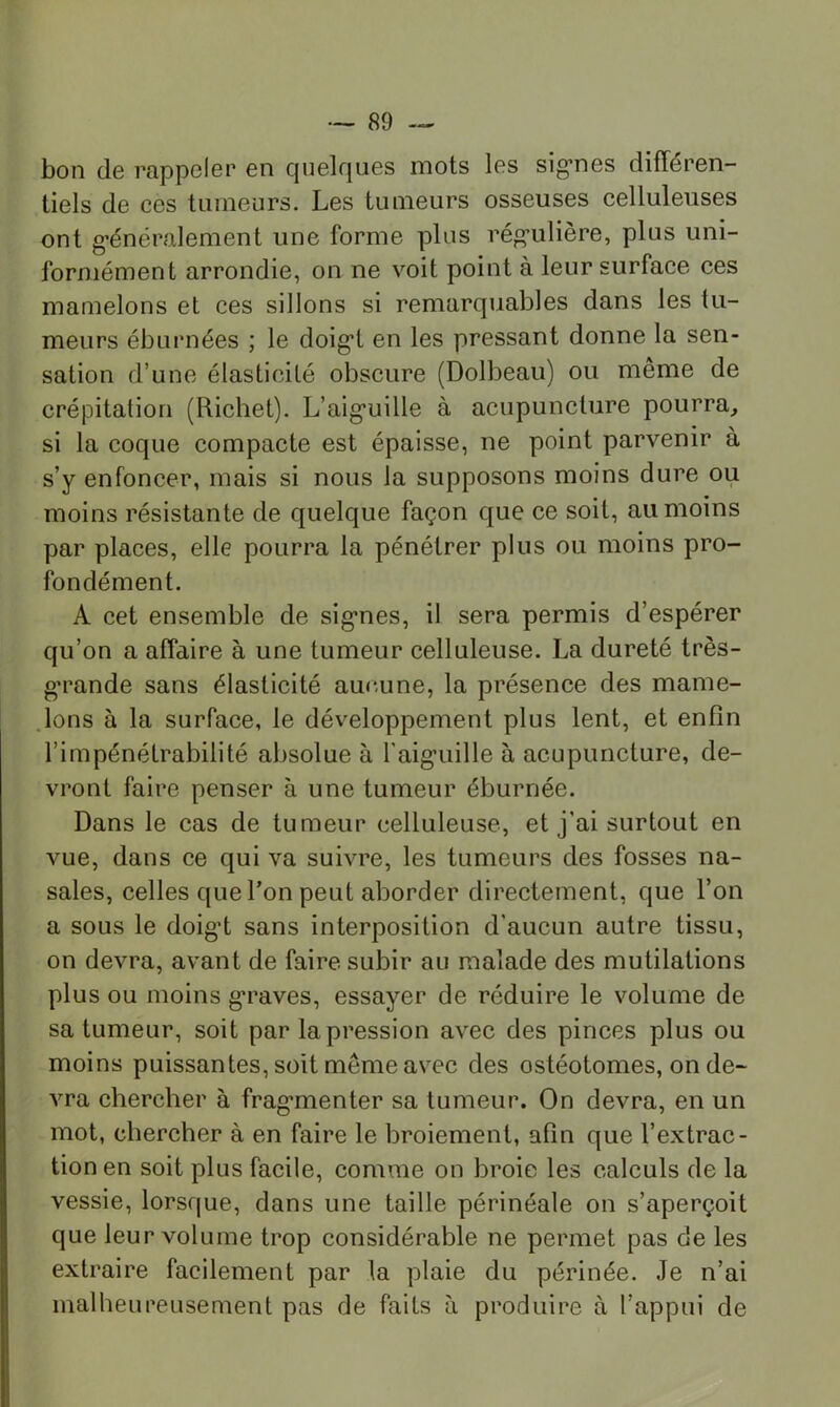 bon (Ig rappelGP en cjuelrjues mots les sig’nes différen- tiels de ces tumeurs. Les tumeurs osseuses celluleuses ont g*énéralement une forme plus rég’ulière, plus uni- formément arrondie, on ne voit point à leur surface ces mamelons et ces sillons si remarquables dans les tu- meurs éburnées ; le doig*! en les pressant donne la sen- sation d’une élasticité obscure (Dolbeau) ou même de crépitation (Richet). L’aig’uille à acupuncture pourra, si la coque compacte est épaisse, ne point parvenir à s’y enfoncer, mais si nous la supposons moins dure ou moins résistante de quelque façon c|ue ce soit, au moins par places, elle pourra la pénétrer plus ou moins pro- fondément. A cet ensemble de sig’nes, il sera permis d’espérer qu’on a affaire à une tumeur celluleuse. La dureté très- g’rande sans élasticité auc.une, la présence des mame- .lons à la surface, le développement plus lent, et enfin l’impénétrabilité absolue à l’aig^uille à acupuncture, de- vront faire penser à une tumeur éburnée. Dans le cas de tumeur celluleuse, et j’ai surtout en vue, dans ce qui va suivre, les tumeurs des fosses na- sales, celles que l’on peut aborder directement, que l’on a sous le doig’t sans interposition d’aucun autre tissu, on devra, avant de faire subir au malade des mutilations plus ou moins g’raves, essayer de réduire le volume de sa tumeur, soit par la pression avec des pinces plus ou moins puissantes, soit même avec des ostéotomes, on de- vra chercher à frag-menter sa tumeur. On devra, en un mot, chercher à en faire le broiement, afin que l’extrac- tion en soit plus facile, comme on broie les calculs de la vessie, lorsque, dans une taille périnéale on s’aperçoit que leur volume trop considérable ne permet pas de les extraire facilement par la plaie du périnée. Je n’ai malheureusement pas de faits à produire à l’appui de