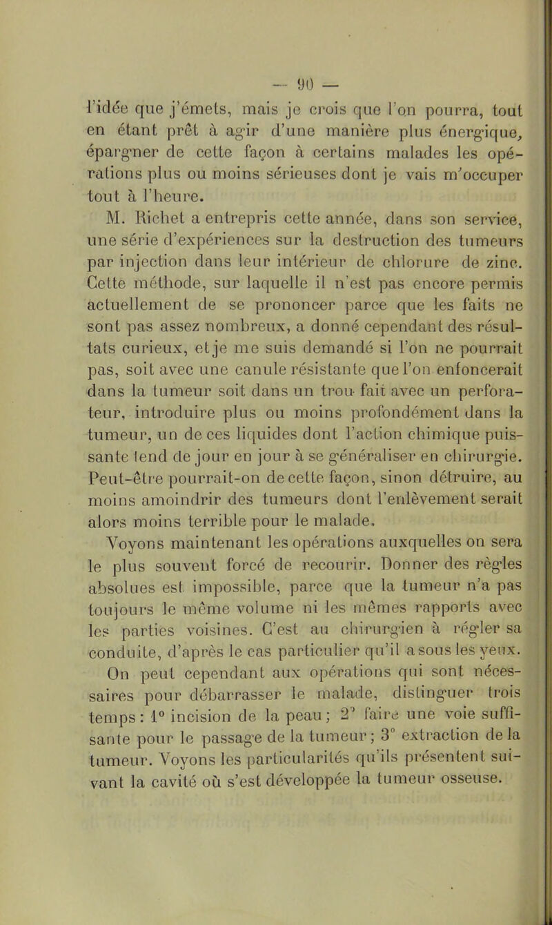 - î)() — l’idée que j’émets, mais je crois que l’on pourra, tout en étant prêt à ag-ir d’une manière plus énerg-ique^ épargmer de cette façon à certains malades les opé- rations plus ou moins sérieuses dont je vais m'occuper tout à l’heure. M. Richet a entrepris cette année, dans son service, une série d’expériences sur la destruction des tumeurs par injection dans leur intérieur de chlorure de zinc. Cette méthode, sur laquelle il n’est pas encore permis actuellement de se prononcer parce que les faits ne sont pas assez nombreux, a donné cependant des résul- tats curieux, et je me suis demandé si l’on ne pourrait pas, soit avec une canule résistante que l’on enfoncerait dans la tumeur soit dans un trou fait avec un perfora- teur, introduire plus ou moins profondément dans la tumeur, un de ces liquides dont l’action chimique puis- sante lend de jour en jour à se g*énérahser en chirurgie. Peut-être pourrait-on de cette façon, sinon détruire, au moins amoindrir des tumeurs dont l’enlèvement serait alors moins terrible pour le malade. Voyons maintenant les opérations auxquelles on sera le plus souvent forcé de recourir. Donner des règles absolues est impossible, parce que la tumeur n’a pas toujours le même volume ni les mêmes rapports avec les parties voisines. C’est au chirurgien à régler sa conduite, d’après le cas particulier qu’il a sous les yeux. On peut cependant aux opérations qui sont néces- saires pour débarrasser le malade, distinguer trois temps : 1° incision de la peau ; 2^ faire une voie suffi- sante pour le passage de la tumeur; 3 extraction de la tumeur. Voyons les particularités qu’ils présentent sui- vant la cavité où s’est développée la tumeur osseuse.