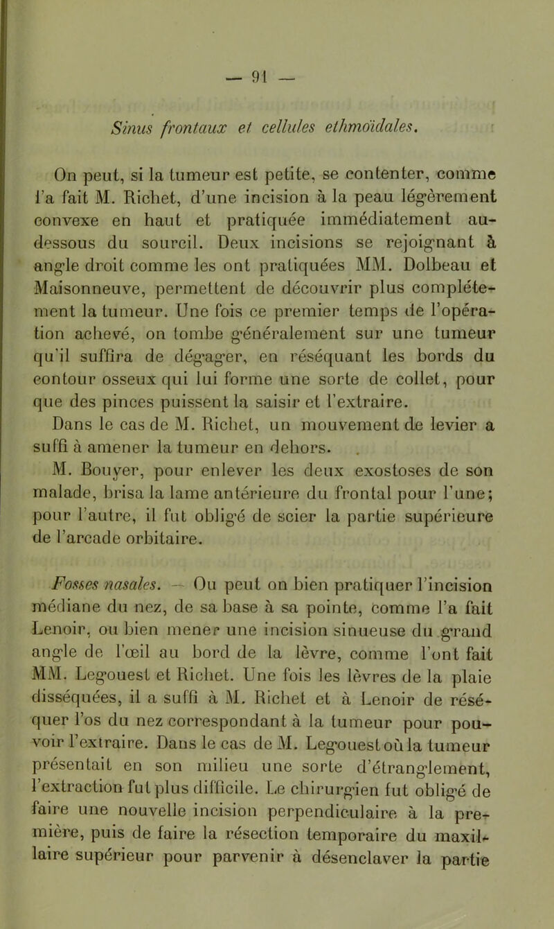 Sinus frontaux et cellules ethmdidales. : On peut, si la tumeur est petite, se contenter, comme l’a fait M. Richet, d’une incision à la peau lég’èrement convexe en haut et pratiquée immédiatement au- dessous du sourcil. Deux incisions se rejoig’nant à ang*le droit comme les ont pratiquées MM. Dolbeau et Maisonneuve, permettent de découvrir plus complète- ment la tumeur. Une fois ce premier temps de l’opéra- tion achevé, on tombe g*énéralement sur une tumeur qu’il suffira de dégag*er, en réséquant les bords du contour osseux qui lui forme une sorte de collet, pour que des pinces puissent la saisir et l’extraire. Dans le cas de M. Richet, un mouvement de levier a suffi à amener la tumeur en dehors. M. Bouyer, pour enlever les deux exostoses de son malade, brisa la lame antérieure du frontal pour l’une; pour l’autre, il fut oblig’é de scier la partie supérieure de l’arcade orbitaire. Fosses nasales. — Ou peut on bien pratiquer l’incision médiane du nez, de sa base à sa pointe, comme l’a fait Lenoir, ou bien mener une incision sinueuse du g*rand ang-le de l’œil au bord de la lèvre, comme l’ont fait MM. Leg’ouest et Richet. Une fois les lèvres de la plaie disséquées, il a suffi à M. Richet et à Lenoir de résé- quer l’os du nez correspondant à la tumeur pour pou- voir l’extraire. Dans le cas deM. Leg*ouest où la tumeur présentait en son milieu une sorte d’étrang-lement, l’extraction fut plus difficile. Le chirurg*ien fut obligœ de faire une nouvelle incision perpendiculaire à la pre^- mière, puis de faire la résection temporaire du maxih laire supérieur pour parvenir à désenclaver la partie