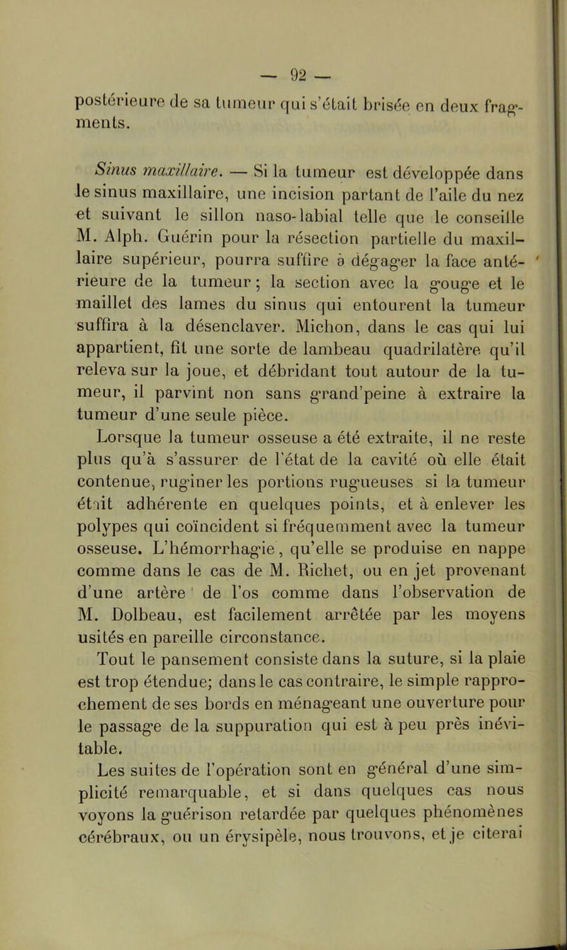 postérieure de sa tumeur qui s’était brisée en deux frag*- ments. Sinus maxillaire. — Si la tumeur est développée dans le sinus maxillaire, une incision partant de l’aile du nez et suivant le sillon naso-labial telle que le conseille M. Alph. Guérin pour la résection partielle du maxil- laire supérieur, pourra suffire è dégag’er la face an té- ' Heure de la tumeur ; la section avec la gouge et le maillet des lames du sinus qui entourent la tumeur suffira à la désenclaver. Michon, dans le cas qui lui appartient, fît une sorte de lambeau quadrilatère qu’il releva sur la joue, et débridant tout autour de la tu- meur, il parvint non sans g’rand’peine à extraire la tumeur d’une seule pièce. Lorsque la tumeur osseuse a été extraite, il ne reste plus qu’à s’assurer de l’état de la cavité où elle était contenue, rugdnerles portions rugueuses si la tumeur ét^it adhérente en quelques points, et à enlever les polypes qui coïncident si fréquemment avec la tumeur osseuse. L’hémorrhagie, qu’elle se produise en nappe comme dans le cas de M. Richet, ou en jet provenant d’une artère ' de l’os comme dans l’observation de M. Dolbeau, est facilement arrêtée par les moyens usités en pareille circonstance. Tout le pansement consiste dans la suture, si la plaie est trop étendue; dans le cas contraire, le simple rappro- chement de ses bords en ménageant une ouverture pour le passage de la suppuration qui est à peu près inévi- table. Les suites de l’opération sont en général d’une sim- plicité remarquable, et si dans quelques cas nous voyons la guérison retardée par quelques phénomènes cérébraux, ou un érysipèle, nous trouvons, et je citerai