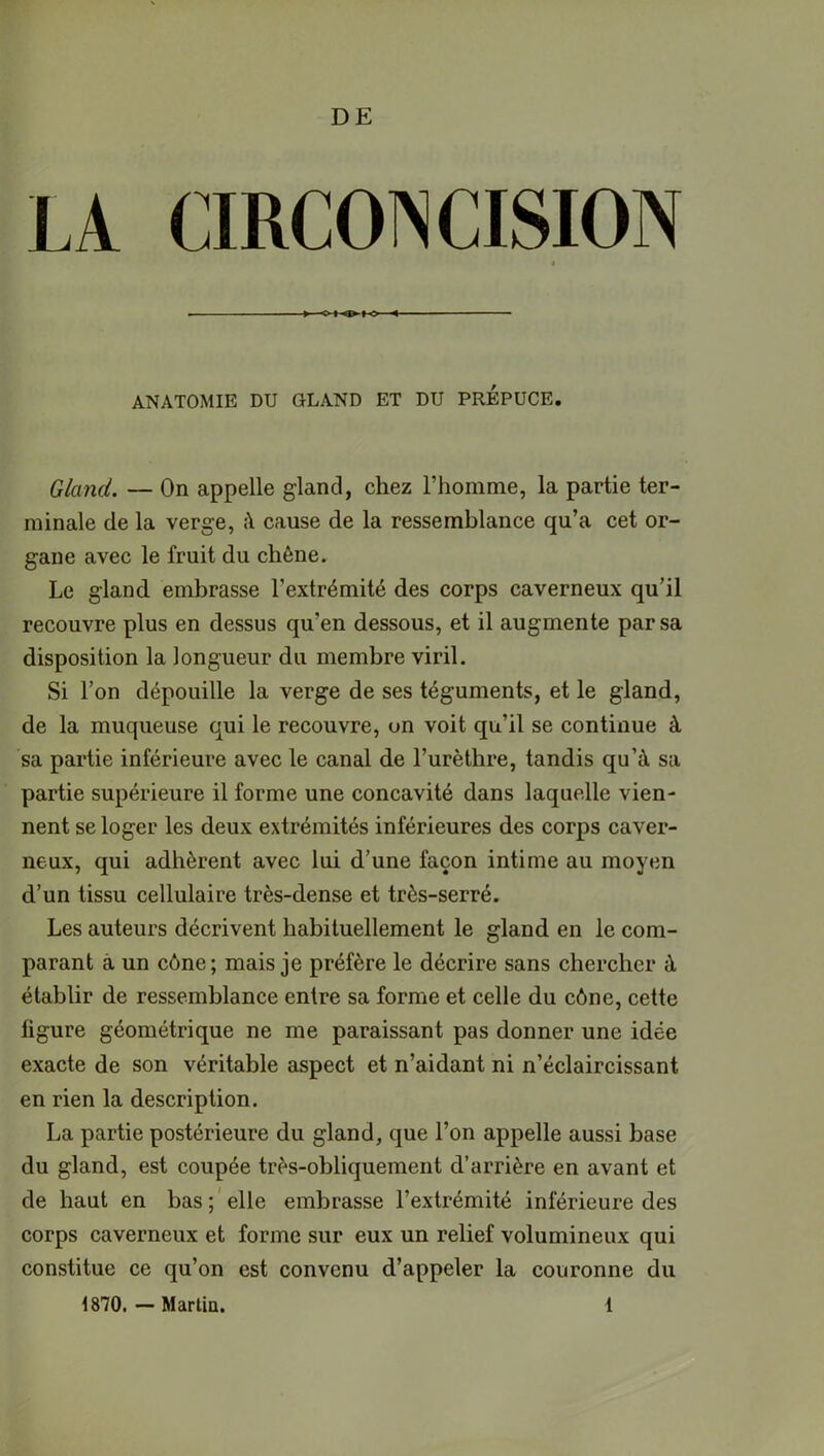 DE ANATOMIE DU GLAND ET DU PREPUCE. Gland. — On appelle gland, chez l’homme, la partie ter- minale de la verge, à cause de la ressemblance qu’a cet or- gane avec le fruit du chêne. Le gland embrasse l’extrémité des corps caverneux qu’il recouvre plus en dessus qu'en dessous, et il augmente par sa disposition la longueur du membre viril. Si l’on dépouille la verge de ses téguments, et le gland, de la muqueuse qui le recouvre, un voit qu’il se continue à sa partie inférieure avec le canal de l’urèthre, tandis qu’à sa partie supérieure il forme une concavité dans laquelle vien- nent se loger les deux extrémités inférieures des corps caver- neux, qui adhèrent avec lui d’une façon intime au moyen d’un tissu cellulaire très-dense et très-serré. Les auteurs décrivent habituellement le gland en le com- parant à un cône; mais je préfère le décrire sans chercher à établir de ressemblance entre sa forme et celle du cône, cette figure géométrique ne me paraissant pas donner une idée exacte de son véritable aspect et n’aidant ni n’éclaircissant en rien la description. La partie postérieure du gland, que l’on appelle aussi base du gland, est coupée très-obliquement d’arrière en avant et de haut en bas ; elle embrasse l’extrémité inférieure des corps caverneux et forme sur eux un relief volumineux qui constitue ce qu’on est convenu d’appeler la couronne du 1870. — Martin. 1