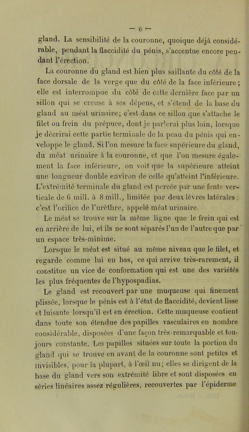 gland. La sensibilité de la couronne, quoique déjà considé- rable, pendant la flaccidité du pénis, s’accentue encore pen- dant l’érection. La couronne du gland est bien plus saillante du côté de la face dorsale de la verge que du côté de la face inférieure ; elle est interrompue du côté de cette dernière face par un sillon qui se creuse à ses dépens, et s’étend de la base du gland au méat urinaire; c’est dans ce sillon que s’attache le filet ou frein du prépuce, dont je parlerai plus loin, lorsque je décrirai cette partie terminale de la peau du pénis qui en- veloppe le gland. Si l’on mesure la face supérieure du gland, du méat urinaire à la couronne, el que l’on mesure égale- ment la face inférieure, on voit que la supérieure atteint une longueur double environ de celle qu’atteint l'inférieure. L’extrémité terminale du gland est percée par une fente ver- ticale de G mill. à 8 inill., limitée par deux lèvres latérales ; c’est l’orifice de l’urèthre, appelé méat urinaire- Le méat se trouve sur la môme ligne que le frein qui est en arrière de lui, et ils ne sont séparés l’un de l’autre que par ’ un espace très-minime. Lorsque le méat est situé au même niveau que le filet, et regarde comme lui en bas, ce qui arrive très-rarement, il constitue un vice de conformation qui est une des variétés les plus fréquentes de l’hypospadias. Le gland est recouvert par une muqueuse qui finement plissée, lorsque le pénis est à l’état de flaccidité, devient lisse et luisante lorsqu’il est en érection. Cette muqueuse contient dans toute son étendue des papilles vasculaires en nombre considérable, disposées d’une façon très• remarquable et tou- jours constante. Les papilles situées sur toute la portion du gland qui se trouve en avant de la couronne sont petites et invisibles, pour la plupart, à l’œil nu; elles se dirigent de la base du gland vers son extrémité libre et sont disposées en séries linéaires assez régulières, recouvertes par l’épiderme