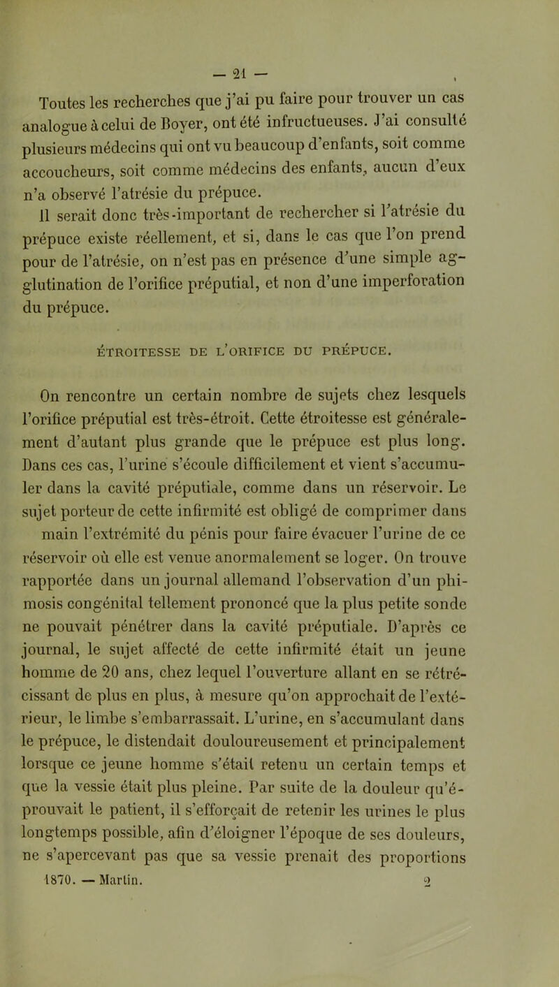Toutes les recherches que j’ai pu faire pour trouver un cas analogue à celui de Boyer, ont été infructueuses. J’ai consulté plusieurs médecins qui ont vu beaucoup d enfants, soit comme accoucheurs, soit comme médecins des enfants, aucun d eux n’a observé l’atrésie du prépuce. 11 serait donc très-important de rechercher si Tatrésie du prépuce existe réellement, et si, dans le cas que 1 on prend pour de l’atrésie, on n’est pas en présence d’une simple ag- glutination de l’orifice préputial, et non d’une imperforation du prépuce. ÉTROITESSE DE L ORIFICE DU PRÉPUCE. On rencontre un certain nombre de sujets chez lesquels l’orifice préputial est très-étroit. Cette étroitesse est générale- ment d’autant plus grande que le prépuce est plus long. Bans ces cas, l’urine s’écoule difficilement et vient s’accumu- ler dans la cavité préputiale, comme dans un réservoir. Le sujet porteur de cette infirmité est obligé de comprimer dans main l’extrémité du pénis pour faire évacuer l’urine de ce réservoir où elle est venue anormalement se loger. On trouve rapportée dans un journal allemand l’observation d’un phi- mosis congénital tellement prononcé que la plus petite sonde ne pouvait pénétrer dans la cavité préputiale. D’après ce journal, le sujet affecté de cette infirmité était un jeune homme de 20 ans, chez lequel l’ouverture allant en se rétré- cissant de plus en plus, à mesure qu’on approchait de l’exté- rieur, le limbe s’embarrassait. L’urine, en s’accumulant dans le prépuce, le distendait douloureusement et principalement lorsque ce jeune homme s’était retenu un certain temps et que la vessie était plus pleine. Par suite de la douleur qu’é- prouvait le patient, il s’efforcait de retenir les urines le plus longtemps possible, afin d’éloigner l’époque de ses douleurs, ne s’apercevant pas que sa vessie prenait des proportions 1870. — Martin. 2