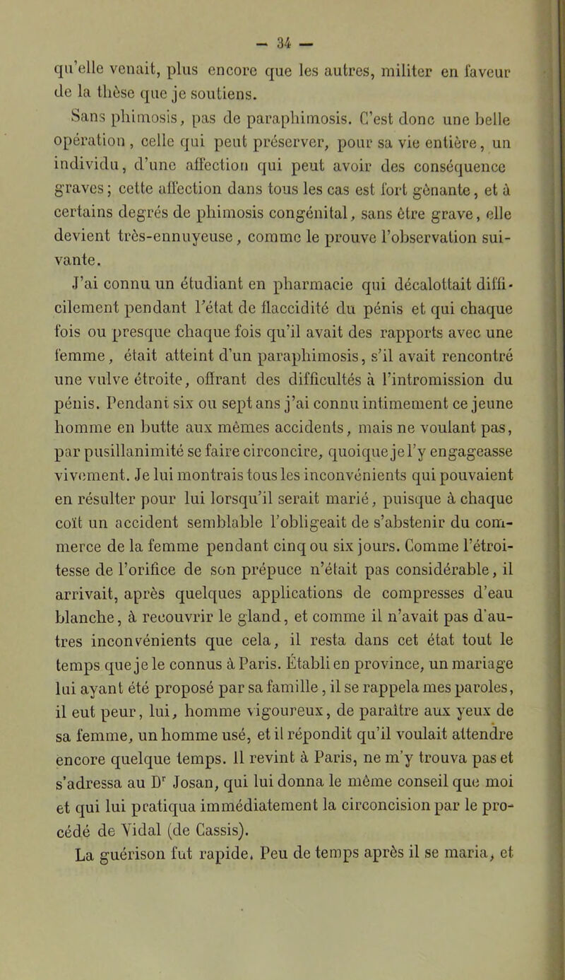 qu’elle venait, plus encore que les autres, militer en faveur de la thèse que je soutiens. Sans phimosis, pas de parapliimosis. C’est donc une belle opération , celle qui peut préserver, pour sa vie entière, un individu, d’une affection qui peut avoir des conséquence graves; cette affection dans tous les cas est fort gênante, et à certains degrés de phimosis congénital, sans être grave, elle devient très-ennuyeuse, comme le prouve l’observation sui- vante. J’ai connu un étudiant en pharmacie qui décalottait diffi- cilement pendant l’état de flaccidité du pénis et qui chaque fois ou presque chaque fois qu’il avait des rapports avec une femme, était atteint d’un parapliimosis, s’il avait rencontré une vulve étroite, offrant des difficultés à l’intromission du pénis. Pendant six ou sept ans j’ai connu intimement ce jeune homme en butte aux mêmes accidents, mais ne voulant pas, par pusillanimité se faire circoncire, quoique je l’y engageasse vivement. Je lui montrais tous les inconvénients qui pouvaient en résulter pour lui lorsqu’il serait marié, puisque à chaque coït un accident semblable l’obligeait de s’abstenir du com- merce de la femme pendant cinq ou six jours. Comme l’étroi- tesse de l’orifice de son prépuce n’était pas considérable, il arrivait, après quelques applications de compresses d’eau blanche, à recouvrir le gland, et comme il n’avait pas d’au- tres inconvénients que cela, il resta dans cet état tout le temps que je le connus à Paris. Établi en province, un mariage lui ayant été proposé par sa famille, il se rappela mes paroles, il eut peur, lui, homme vigoureux, de paraître aux yeux de sa femme, un homme usé, et il répondit qu’il voulait attendre encore quelque temps. 11 revint à Paris, ne m’y trouva pas et s’adressa au Dr Josan, qui lui donna le même conseil que moi et qui lui pratiqua immédiatement la circoncision par le pro- cédé de Yidal (de Cassis). La guérison fut rapide, Peu de temps après il se maria, et.