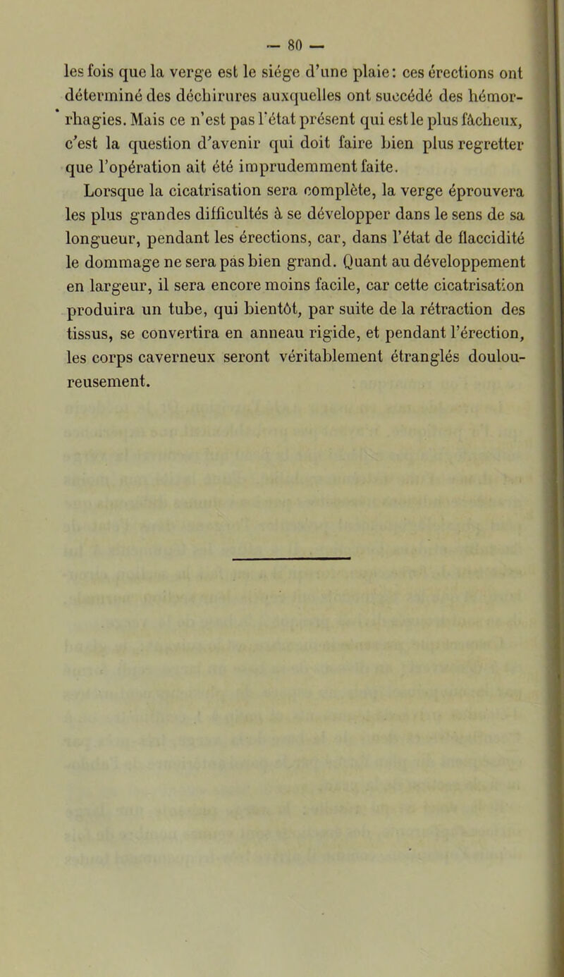 les fois que la verge est le siège d’une plaie: ces érections ont déterminé des déchirures auxquelles ont succédé des hémor- rhagies. Mais ce n’est pas l'état présent qui est le plus fâcheux, c’est la question d’avenir qui doit faire Lien plus regretter que l’opération ait été imprudemment faite. Lorsque la cicatrisation sera complète, la verge éprouvera les plus grandes difficultés à se développer dans le sens de sa longueur, pendant les érections, car, dans l’état de flaccidité le dommage ne sera pas bien grand. Quant au développement en largeur, il sera encore moins facile, car cette cicatrisation produira un tube, qui bientôt, par suite de la rétraction des tissus, se convertira en anneau rigide, et pendant l’érection, les corps caverneux seront véritablement étranglés doulou- reusement.