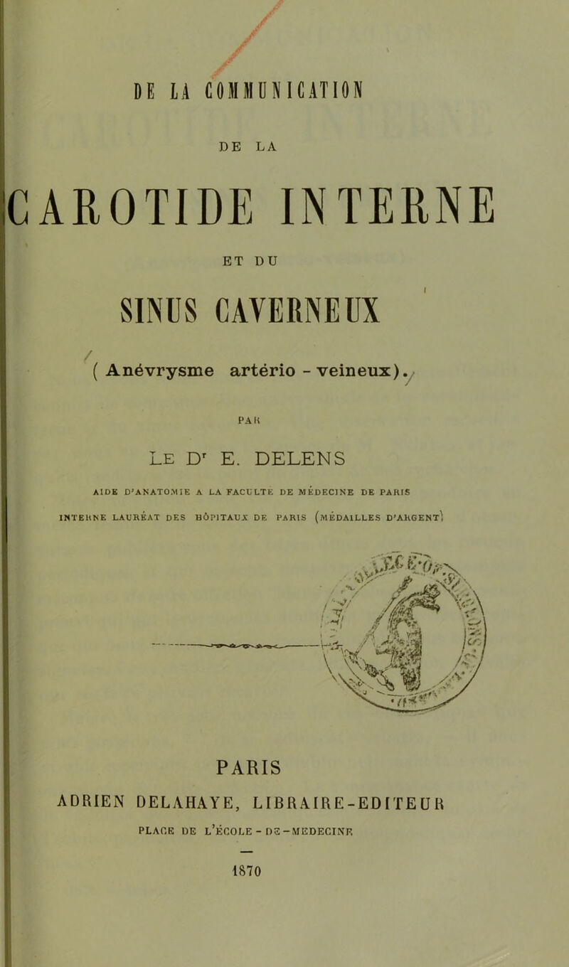 DE LA CAROTIDE INTERNE ET DU SINUS CAVERNEUX ( Anévrysme artërio - veineux). Le Dr E. DELENS AIDE D'ANATOMIE A LA FACULTE DE MEDECINE DE PARIS INTERNE LAURÉAT DES HÔPITAUX DE PARIS (MEDAILLES D'ARGENT^ PARIS ADRIEN DELAHAYE, LIBRAIRE-EDITEUR PLACE DE L’ÉCOLE - DS-MEDECINE 1870