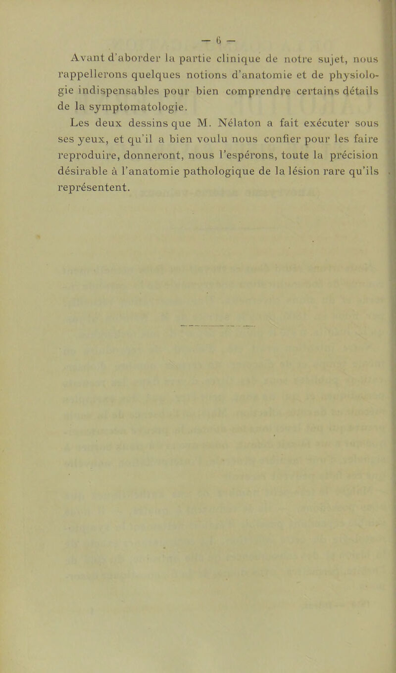 Avant d’aborder la partie clinique de notre sujet, nous rappellerons quelques notions d’anatomie et de physiolo- gie indispensables pour bien comprendre certains détails de la symptomatologie. Les deux dessins que M. Nélaton a fait exécuter sous ses yeux, et qu’il a bien voulu nous confier pour les faire reproduire, donneront, nous l’espérons, toute la précision désirable à l’anatomie pathologique de la lésion rare qu’ils représentent.