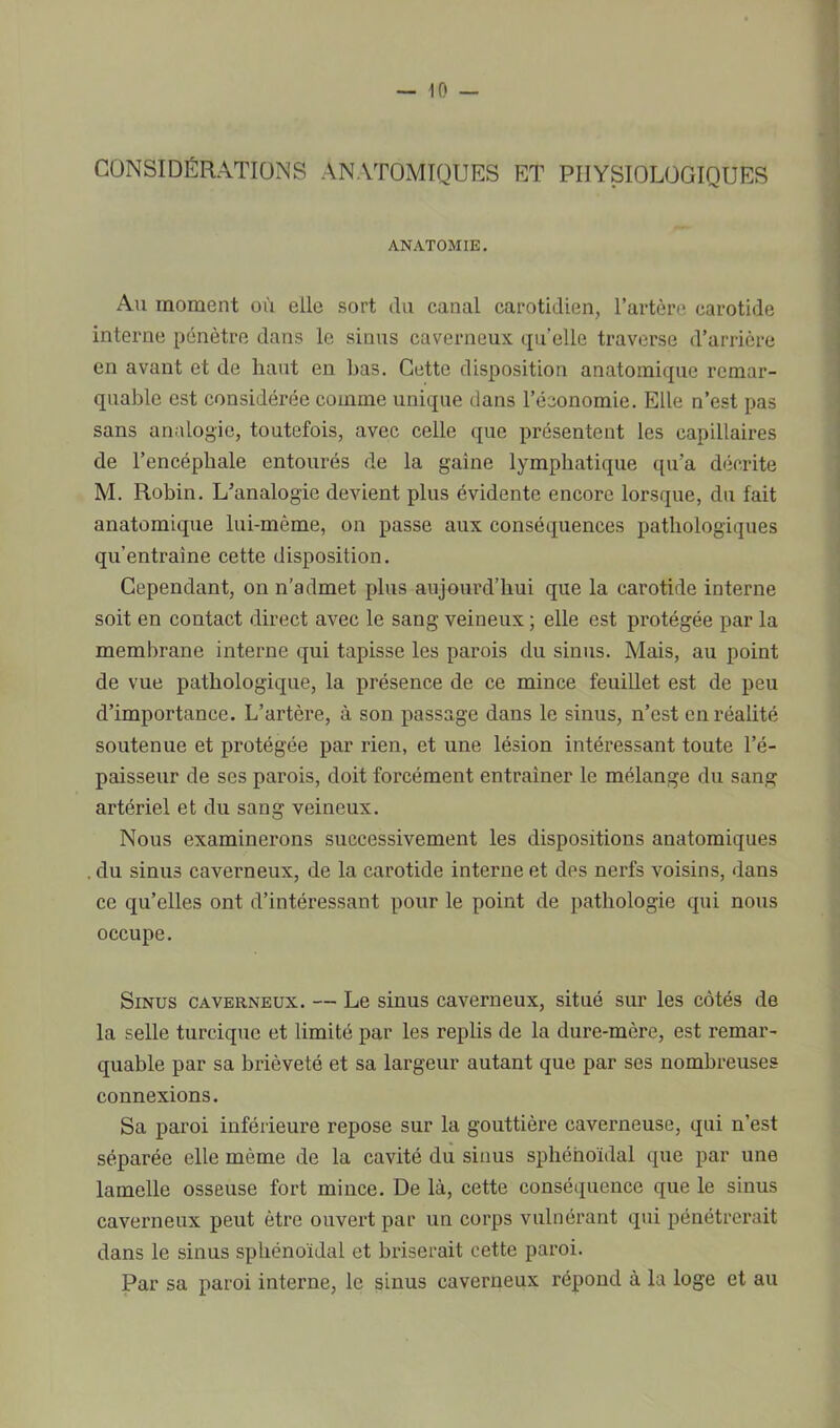 CONSIDÉRATIONS ANATOMIQUES ET PHYSIOLOGIQUES ANATOMIE. Au moment ol'i elle sort du canal carotidien, l’artère carotide interne pénètre dans le sinus caverneux quelle traverse d’arrière en avant et de haut en bas. Cette disposition anatomique remar- quable est considérée comme unique dans l’économie. Elle n’est pas sans analogie, toutefois, avec celle que présentent les capillaires de l’encéphale entourés de la gaine lymphatique qu’a décrite M. Robin. L’analogie devient plus évidente encore lorsque, du fait anatomique lui-mème, on passe aux conséquences pathologiques qu’entraîne cette disposition. Cependant, on n’admet plus aujourd’hui que la carotide interne soit en contact direct avec le sang veineux ; elle est protégée par la membrane interne qui tapisse les parois du sinus. Mais, au point de vue pathologique, la présence de ce mince feuillet est de peu d’importance. L’artère, à son passage dans le sinus, n’est en réalité soutenue et protégée par rien, et une lésion intéressant toute l’é- paisseur de ses parois, doit forcément entraîner le mélange du sang artériel et du sang veineux. Nous examinerons successivement les dispositions anatomiques . du sinus caverneux, de la carotide interne et des nerfs voisins, dans ce qu’elles ont d’intéressant pour le point de pathologie qui nous occupe. Sinus caverneux. — Le sinus caverneux, situé sur les cotés de la selle turcique et limité par les replis de la dure-mère, est remar- quable par sa brièveté et sa largeur autant que par ses nombreuses connexions. Sa paroi inférieure repose sur la gouttière caverneuse, qui n’est séparée elle même de la cavité du sinus sphénoïdal que par une lamelle osseuse fort mince. De là, cette conséquence que le sinus caverneux peut être ouvert par un corps vulnérant qui pénétrerait dans le sinus sphénoïdal et briserait cette paroi. Par sa paroi interne, le sinus caverneux répond à la loge et au