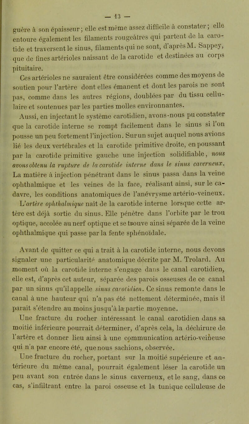 guère à son épaisseur; elle est même assez difficile à constater; elle entoure également les filaments rougeâtres qui partent de la caro- tide et traversent le sinus, filaments qui ne sont, d après M. Sappey, que de fines artérioles naissant de la carotide et destinées au corps pituitaire. Ces artérioles ne sauraient être considérées comme des moyens de soutien pour l’artère dont elles émanent et dont les parois ne sont pas, comme dans les autres régions, doublées par du tissu cellu- laire et soutenues par les parties molles environnantes. Aussi, en injectant le système carotidien, avons-nous pu constater que la carotide interne se rompt facilement dans le sinus si 1 on pousse un peu fortement l’injection. Surun sujet auquel nous avions lié les deux vertébrales et la carotide primitive droite, en poussant par la carotide primitive gauche une injection solidifiable, nous avons obtenu la rupture de la carotide interne dans le sinus caverneux. La matière à injection pénétrant dans le sinus passa dans la veine oplithalmique et les veines de la face, réalisant ainsi, sur le ca- davre, les conditions anatomiques de l’anévrysme artério-veineux. L'artère oplithalmique naît de la carotide interne lorsque cette ar- tère est déjà sortie du sinus. Elle pénètre dans l’orbite par le trou optique, accolée au nerf optique et se trouve ainsi séparée de la veine oplithalmique qui passe parla fente sphénoïdale. Avant de quitter ce qui a trait à la carotide interne, nous devons signaler une particularité anatomique décrite par M. Trolard. Au moment où la carotide interne s’engage dans le canal carotidien, elle est, d’après cet auteur, séparée des parois osseuses de ce canal par un sinus qu’il appelle sinus carotidien. Ce sinus remonte dans le canal à une hauteur qui n’a pas été nettement déterminée, mais il paraît s’étendre au moins jusqu’à la partie moyenne. Une fracture du rocher intéressant le canal carotidien dans sa moitié inférieure pourrait déterminer, d’après cela, la déchirure de l’artère et donner lieu ainsi à une communication artério-veineuse s qui n’a par encore été, que nous sachions, observée. Une fracture du rocher, portant sur la moitié supérieure et an- térieure du même canal, pourrait également léser la carotide un peu avant son entrée dans le sinus caverneux, et le sang, dans ce cas, s’infiltrant entre la paroi osseuse et la tunique celluleuse de