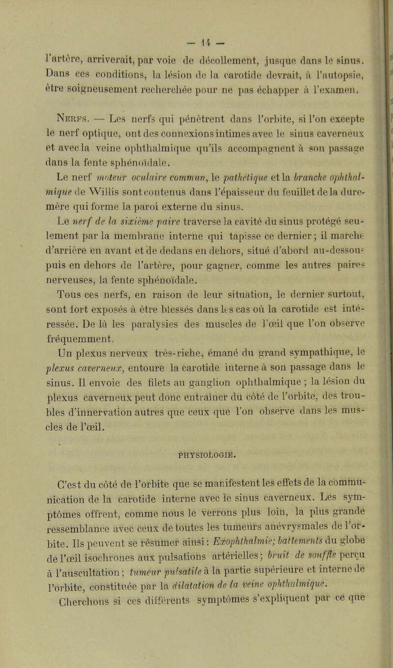 l’àrtère, arriverait, par voie de décollement, jusque dans le sinus. Dans ces conditions, la lésion de la carotide devrait, à l’autopsie, être soigneusement recherchée pour ne pas échapper à l’examen. Nerfs. — Les nerfs qui pénètrent dans l’orbite, si l’on excepte le nerf optique, ont des connexions intimes avec le sinus caverneux et avec la veine ophthalmique qu’ils accompagnent à son passage dans la fente sphénoïdale. Le nerf moteur oculaire commun, le pathétique et la branche ophthal- mique de Willis sont contenus dans l’épaisseur du feuillet de la dure- mère qui forme la paroi externe du sinus. Le nerf de la sixième paire traverse la cavité du sinus protégé seu- lement par la membrane interne qui tapisse ce dernier; il marche d’arrière en avant et de dedans en dehors, situé d’abord au-dossoœ puis en dehors de l’artère, pour gagner, comme les autres paires nerveuses, la fente sphénoïdale. Tous ces nerfs, en raison de leur situation, le dernier surtout, sont tort exposés à être blessés dans h s cas où la carotide est inté- ressée. De là les paralysies des muscles de l’œil que l’on observe fréquemment. Un plexus nerveux très-riche, émané du grand sympathique, le plexus caverneux, entoure la carotide interne à son passage dans le sinus. Il envoie des filets au ganglion ophthalmique ; la lésion du plexus caverneux peut donc entraîner du côté de l’orbite, des trou- bles d'innervation autres que ceux que l’on observe dans les mus- cles de l’œil. PHYSIOLOGIE. C’est du côté de l’orbite que se manifestent les effets de la commu- nication de la carotide interne avec le sinus caverneux. Les sym- ptômes offrent, comme nous le verrons plus loin, la plus grande ressemblance avec ceux de toutes les tumeurs anévrysmales de l’or- bite. Ils peuvent se résumer ainsi : Exophlhalmie; battements du globe de l’œil isochrones aux pulsations artérielles; bruit de souffle perçu à l’auscultation ; tumeur pulsatile à la partie supérieure et interne de l’orbite, constituée par la dilatation de la veine ophthalmique. Cherchons si ces différents symptômes s’expliquent par ce que