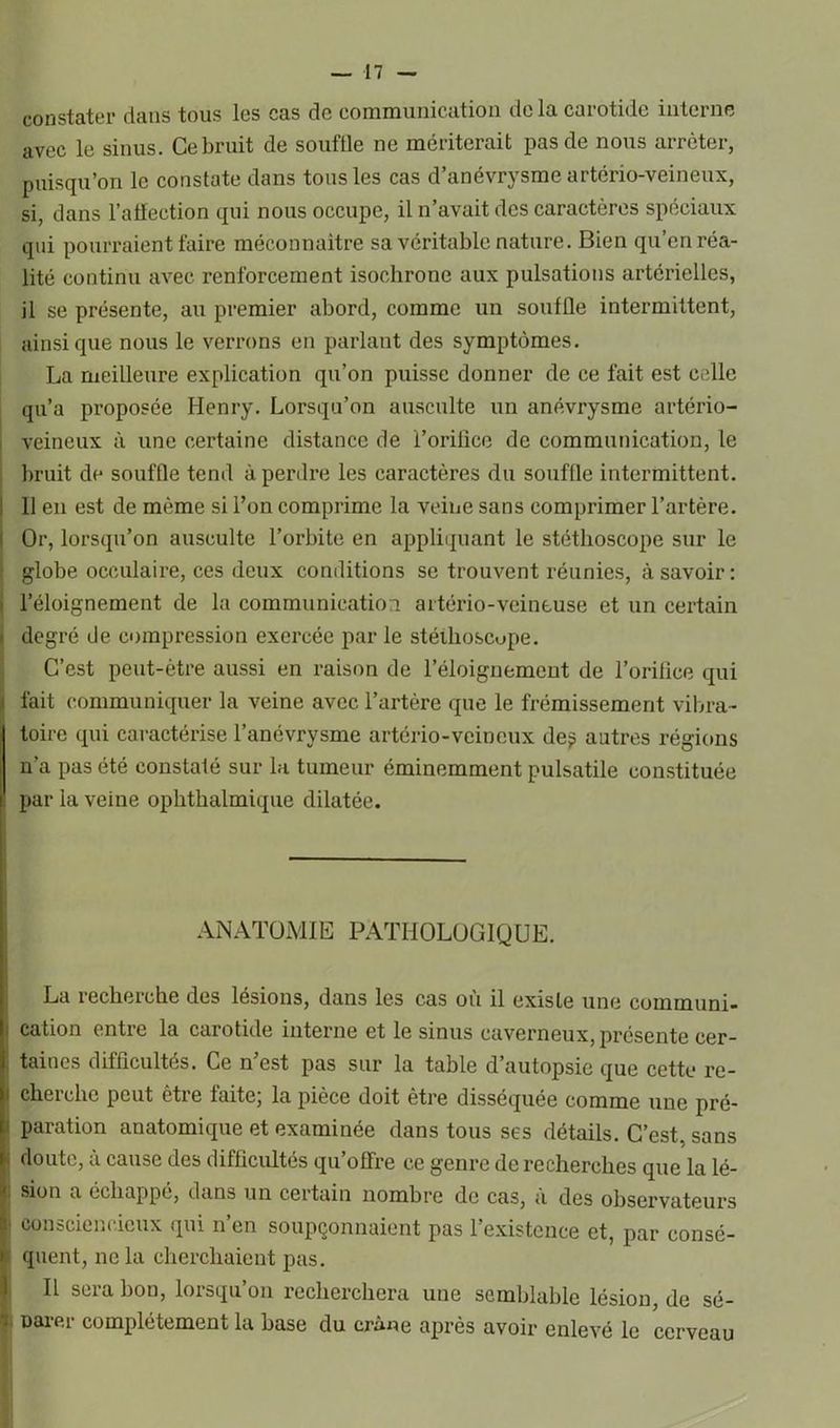 constater dans tous les cas de communication de la carotide interne avec le sinus. Ce bruit de souffle ne mériterait pas de nous arrêter, puisqu’on le constate dans tous les cas d’anévrysme artério-veineux, si, dans l’aflection qui nous occupe, il n’avait des caractères spéciaux qui pourraient faire méconnaître sa véritable nature. Bien qu’en réa- lité continu avec renforcement isochrone aux pulsations artérielles, il se présente, au premier abord, comme un souffle intermittent, ainsique nous le verrons en parlant des symptômes. La meilleure explication qu’on puisse donner de ce fait est celle qu’a proposée Henry. Lorsqu’on ausculte un anévrysme artério- veineux à une certaine distance de l’orifice de communication, le bruit de souffle tend à perdre les caractères du souffle intermittent. 11 en est de même si l’on comprime la veine sans comprimer l’artère. Or, lorsqu’on ausculte l’orbite en appliquant le stéthoscope sur le globe occulaire, ces deux conditions se trouvent réunies, à savoir: ■ l’éloignement de la communication artério-veineuse et un certain degré de compression exercée par le stéthoscope. C’est peut-être aussi en raison de l’éloignement de l’orilice qui i fait communiquer la veine avec l’artère que le frémissement vibra- toire qui caractérise l’anévrysme artério-veineux de^ autres régions n’a pas été constaté sur la tumeur éminemment pulsatile constituée ! par la veine ophthalmique dilatée. ANATOMIE PATHOLOGIQUE. La recherche des lésions, dans les cas où il exisle une cominuni- ; cation entre la carotide interne et le sinus caverneux, présente cer- J tain es difficultés. Ce n est pas sur la table d autopsie que cette rc- i cheichc peut êtie faite, la pièce doit être disséquée comme une pré- i parution anatomique et examinée dans tous ses détails. C’est, sans doute, a cause des difficultés qu’offre ce genre de recherches que la lé- sion a échappé, dans un certain nombre de cas, à des observateurs ‘ consciencieux qui n’en soupçonnaient pas l’existence et, par consé- quent, ne la cherchaient pas. Il sera bon, lorsqu’on recherchera une semblable lésion, de sé- oarer complètement la base du crâne après avoir enlevé le cerveau