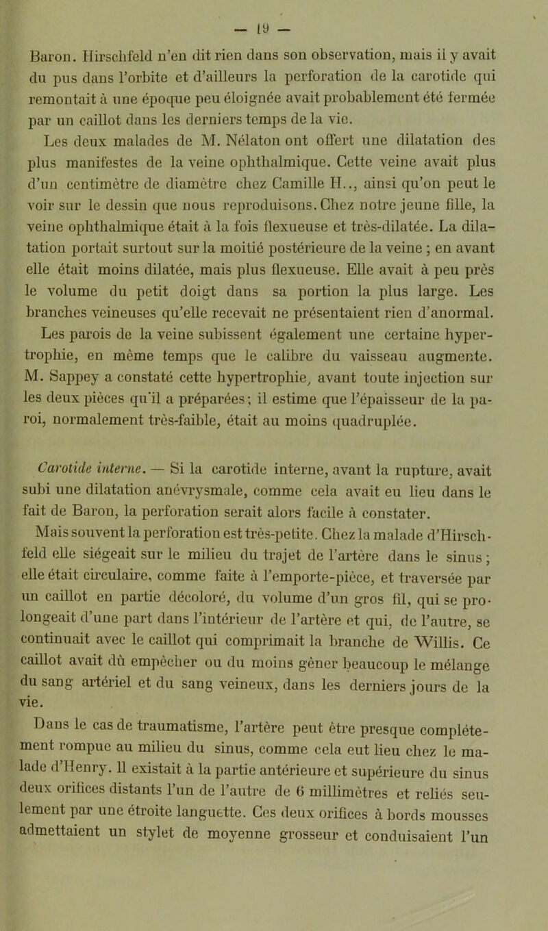 Baron. Hirsclifeld n’en dit rien dans son observation, mais ii y avait du pus dans l’orbite et d’ailleurs la perforation de la carotide qui remontait à une époque peu éloignée avait probablement été fermée par un caillot dans les derniers temps delà vie. Les deux malades de M. Nélaton ont offert une dilatation des plus manifestes de la veine ophtkalmique. Cette veine avait plus d’un centimètre de diamètre chez Camille H.., ainsi qu’on peut le voir sur le dessin que nous reproduisons. Chez notre jeune fille, la veine opkthalmique était à la fois flexueuse et très-dilatée. La dila- tation portait surtout sur la moitié postérieure de la veine ; en avant elle était moins dilatée, mais plus flexueuse. Elle avait à peu près le volume du petit doigt dans sa portion la plus large. Les hranckes veineuses qu’elle recevait ne présentaient rien d’anormal. Les parois de la veine subissent également une certaine hyper- trophie, en même temps que le calibre du vaisseau augmente. M. Sappey a constaté cette hypertrophie, avant toute injection sui- tes deux pièces qu'il a préparées ; il estime que l’épaisseur de la pa- roi, normalement très-faible, était au moins quadruplée. Carotide interne. — Si la carotide interne, avant la rupture, avait subi une dilatation anévrysmale, comme cela avait eu lieu dans le fait de Baron, la perforation serait alors facile à constater. Mais souvent la perforation est très-petite. Chez la malade d’Hirsch- feld elle siégeait sur le milieu du trajet de l’artère dans le sinus ; elle était circulaire, comme faite à l’emporte-pièce, et traversée par un caillot en partie décoloré, du volume d’un gros fil, qui se pro- longeait d’une part dans l’intérieur de l’artère et qui, de l’autre, se continuait avec le caillot qui comprimait la branche de Willis. Ce caillot avait dù empêcher ou du moins gêner beaucoup le mélange du sang artériel et du sang veineux, dans les derniers jours de la vie. Dans le cas de traumatisme, 1 artère peut être presque complète- ment rompue au milieu du sinus, comme cela eut lieu chez le ma- lade d’Henry. 11 existait à la partie antérieure et supérieure du sinus deux oiifices distants 1 un de 1 autre de b millimètres et reliés seu- lement par une étroite languette. Ces deux orifices à bords mousses admettaient un stylet de moyenne grosseur et conduisaient l’un