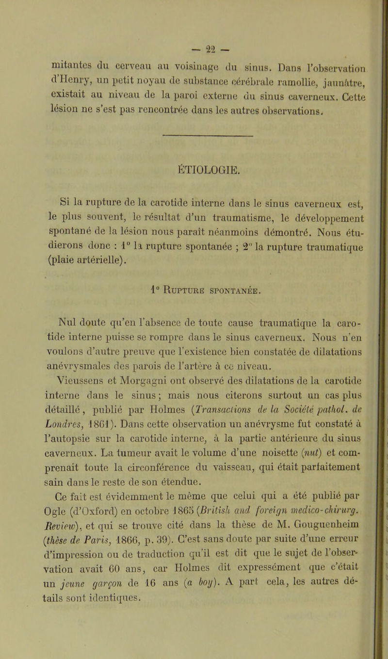mitantcs du cerveau au voisinage du sinus. Dans l’observation d’Henry, un petit noyau de substance cérébrale ramollie, jaunâtre, existait au niveau de la paroi externe du sinus caverneux. Cette lésion ne s’est pas rencontrée dans les autres observations. ÉTIOLOGIE. Si la rupture de la carotide interne dans le sinus caverneux est, le plus souvent, le résultat d’un traumatisme, le développement spontané de la lésion nous parait néanmoins démontré. Nous étu- dierons donc : 1° la rupture spontanée ; 2 la rupture traumatique (plaie artérielle). 1° Rupture spontanée. Nul doute qu’en l’absence de toute cause traumatique la caro- tide interne puisse se rompre dans le sinus caverneux. Nous n'en voulons d’autre preuve que l’existence bien constatée de dilatations anévrysmales des parois de l’artère à ce niveau. Vieussens et Morgagni ont observé des dilatations de la carotide interne dans le sinus ; mais nous citerons surtout un cas plus détaillé, publié par Holmes (Transactions de la Société pathol. de Londres, 1801). Dans cette observation un anévrysme fut constaté à l’autopsie sur la carotide interne, à la partie antérieure du sinus caverneux. La tumeur avait le volume d’une noisette (mit) et com- prenait toute la circonférence du vaisseau, qui était parfaitement sain dans le reste de son étendue. Ce fait est évidemment le même que celui qui a été publié par Oglc (d’üxford) en octobre 1865 (British and foreign medico-chirurg. Revieio), et qui se trouve cité dans la thèse de M. Gouguenheim (thèse de Paris, 1866, p. 39). C’est sans doute par suite d’une erreur d’impression ou de traduction qu’il est dit que le sujet de l’obser- vation avait 60 ans, car Holmes dit expressément que c’était un jeune garçon de 16 ans (a bog). A part cela, les autres dé- tails sont identiques.