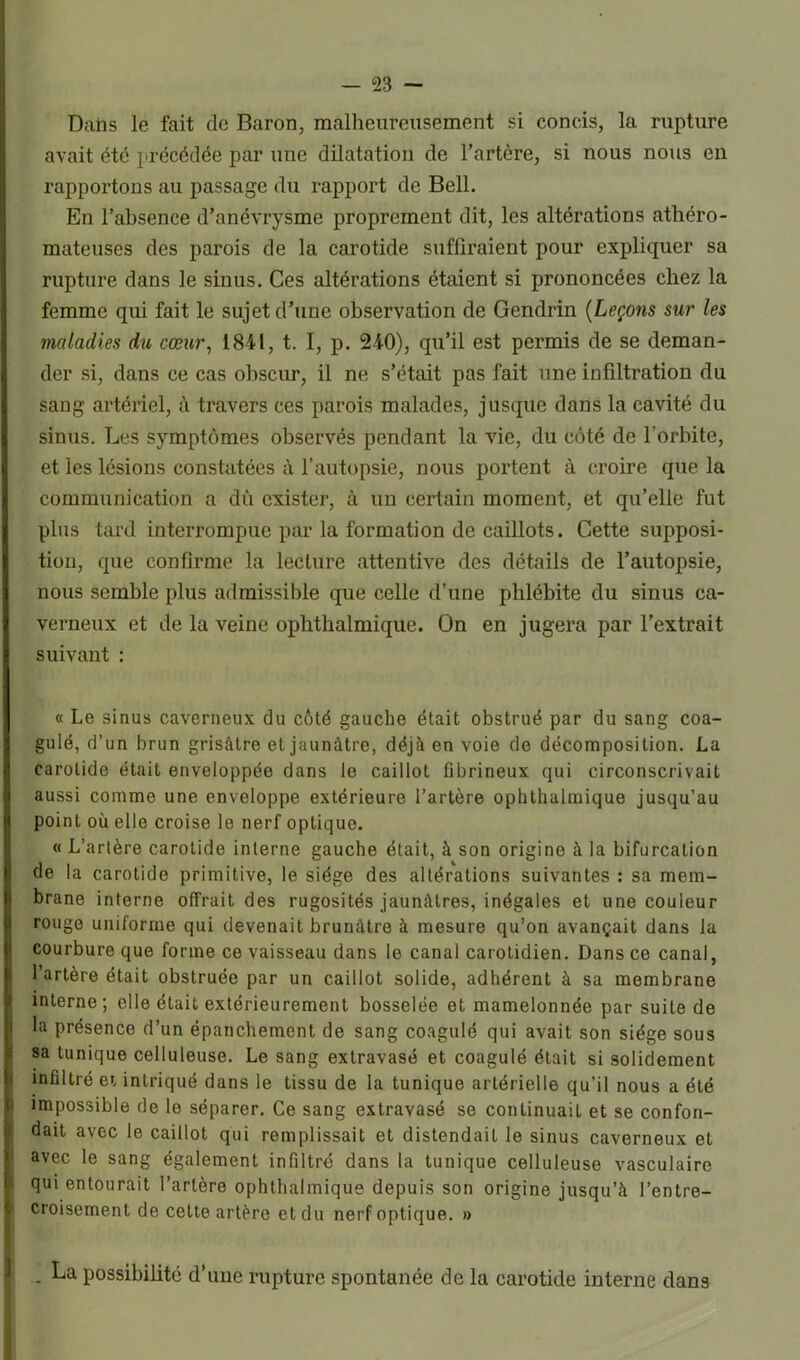 Dahs le fait de Baron, malheureusement si concis, la rupture avait été précédée par une dilatation de l’artère, si nous nous en rapportons au passage du rapport de Bell. En l’absence d’anévrysme proprement dit, les altérations athéro- mateuses des parois de la carotide suffiraient pour expliquer sa rupture dans le sinus. Ces altérations étaient si prononcées chez la femme qui fait le sujet d’une observation de Gendrin (Leçons sur les maladies du cœur, 18-41, t. I, p. 240), qu’il est permis de se deman- der si, dans ce cas obscur, il ne s’était pas fait une infiltration du sang artériel, à travers ces parois malades, jusque dans la cavité du sinus. Les symptômes observés pendant la vie, du côté de l’orbite, et les lésions constatées à l’autopsie, nous portent à croire que la communication a dû exister, à un certain moment, et qu’elle fut plus tard interrompue par la formation de caillots. Cette supposi- tion, que confirme la lecture attentive des détails de l’autopsie, nous semble plus admissible que celle d’une phlébite du sinus ca- verneux et de la veine ophthalmique. On en jugera par l’extrait suivant : « Le sinus caverneux du côté gauche était obstrué par du sang coa- gulé, d’un brun grisâtre et jaunâtre, déjà en voie de décomposition. La carotide était enveloppée dans le caillot fibrineux qui circonscrivait aussi comme une enveloppe extérieure l’artère ophthalmique jusqu’au point où elle croise le nerf optique. « L’artère carotide interne gauche était, à son origine à la bifurcation de la carotide primitive, le siège des altérations suivantes : sa mem- brane interne offrait des rugosités jaunâtres, inégales et une couleur rouge uniforme qui devenait brunâtre à mesure qu’on avançait dans la courbure que forme ce vaisseau dans le canal carotidien. Dans ce canal, l’artère était obstruée par un caillot solide, adhérent à sa membrane interne; elle était extérieurement bosselée et mamelonnée par suite de la présence d’un épanchement de sang coagulé qui avait son siège sous sa tunique celluleuse. Le sang extravasé et coagulé était si solidement infiltré et intriqué dans le tissu de la tunique artérielle qu’il nous a été impossible de le séparer. Ce sang extravasé se continuait et se confon- dait avec le caillot qui remplissait et distendait le sinus caverneux et avec le sang également infiltré dans la tunique celluleuse vasculaire qui entourait l’artère ophthalmique depuis son origine jusqu’à l’entre- croisement de cette artère et du nerf optique. » - La possibilité d’une rupture spontanée de la carotide interne dans