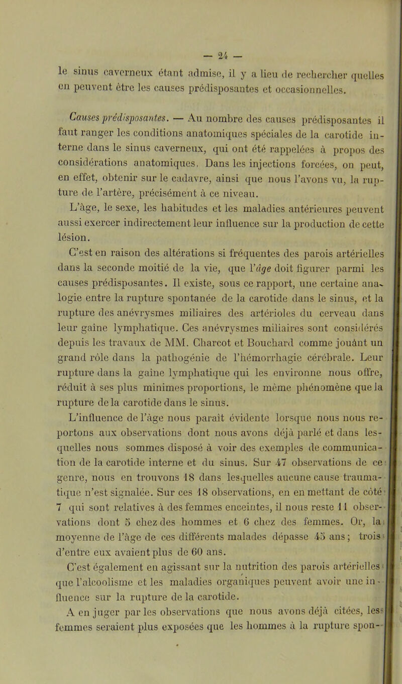 le sinus caverneux étant admise, il y a lieu de rechercher quelles en peuvent être les causes prédisposantes et occasionnelles. Causes prédisposantes. — Au nombre des causes prédisposantes il faut ranger les conditions anatomiques spéciales de la carotide in- terne dans le sinus caverneux, qui ont été rappelées à propos des considérations anatomiques, Dans les injections forcées, on peut, en effet, obtenir sur le cadavre, ainsi que nous l’avons vu, la rup- ture de l’artère, précisément à ce niveau. L’àge, le sexe, les habitudes et les maladies antérieures peuvent aussi exei’cer indirectement leur influence sur la production de cette lésion. C’est en raison des altérations si fréquentes des parois artérielles dans la seconde moitié de la vie, que l’âge doit figurer parmi les causes prédisposantes. Il existe, sous ce rapport, une certaine ana- logie entre la rupture spontanée de la carotide dans le sinus, et la rupture des anévrysmes miliaires des artérioles du cerveau dans leur gaine lymphatique. Ces anévrysmes miliaires sont considérés depuis les travaux de MM. Charcot et Bouchard comme jouànt un grand rôle dans la pathogénie de l’hémorrhagie cérébrale. Leur rupture dans la gaine lymphatique qui les environne nous offre, réduit à ses plus minimes proportions, le même phénomène que la rupture delà carotide dans le sinus. L’influence de l’àge nous parait évidente lorsque nous nous re- poi'tons aux observations dont nous avons déjà parlé et dans les- quelles noxxs sommes disposé à voir des exemples de communica- tion de la carotide interne et du sinus. Sur 47 observations de ce genre, nous en trouvons 18 dans lesquelles axxcune cause trauma- tique n’est signalée. Sur ces 18 observations, en en mettant de côté 7 qui sont x'elatives à des femmes enceintes, il nous reste 11 obser- vations dont 5 chez des hommes et 6 chez des femmes. Or, la moyenne de l’àge de ces différents malades dépasse 43 ans ; trois; d’entx’e eux avaient plus de 60 ans. C’est également en agissant sur la nutrition des parois artérielles- que l’alcoolisme et les maladies oi’ganiques peuvent avoir une in- fluence sur la rupture de la carotide. A en juger par les observations que noxxs avons déjà citées, les- femmes seraient plus exposées que les hommes à la rupture spon-