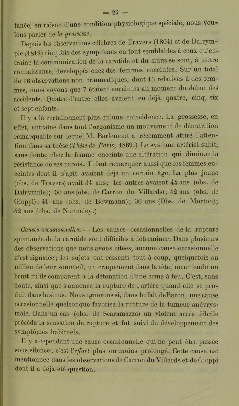 tanée, en raison d’une condition physiologique spéciale, nous vou- lons parler de la grossesse. Depuis les observations célèbres de Travers (1804) et de Dalrym- ple (1812) cinq fois des symptômes en tout semblables à ceux qu’en- traîne la communication de la carotide et du sinus se sont, à notre connaissance, développés chez des femmes enceintes. Sur un total de 18 observations non traumatiques, dont 13 relatives à des fem- mes, nous voyons que 7 étaient enceintes au moment du début des accidents. Quatre d’entre elles avaient eu déjà quatre, cinq, six et sept enfants. Il y a là certainement plus qu’une coïncidence. La grossesse, en effet, entraîne dans tout l’organisme un mouvement de dénutrition remarquable sur lequel M. Barlemont a récemment attiré l’atten- tion dans sa thèse [Thèse de Paris, 1869.) Le système artériel subit, sans doute, chez la femme enceinte une altération qui diminue la résistance de ses parois. Il faut remarquer aussi que les femmes en- ceintes dont il s’agit avaient déjà un certain âge. La plus jeune (obs. de Travers) avait 34 ans; les autres avaient 44 ans (obs. de Dalrymple); 50 ans (obs. de Carron du Villards); 42 ans (obs. de Gioppi); 41 ans (obs. de Bowmann); 36 ans (Obs. de Morton); •42 ans (obs. de Nunneley.) Causes occasionnelles. — Les causes occasionnelles de la rupture spontanée de la carotide sont difficiles à déterminer. Dans plusieurs des observations que nous avons citées, aucune cause occasionnelle n’est signalée ; les sujets ont ressenti tout à coup, quelquefois au milieu de leur sommeil, un craquement dans la tète, ou entendu un bruit qu’ils comparent à la détonation d’une arme à feu. C’est, sans doute, ainsi que s’annonce la rupture de l’artère quand elle se pro- duit dans le sinus. Nous ignorons si, dans le fait deBaron, une cause occasionnelle quelconque favorisa la rupture de la tumeur anévrys- male. Dans un cas (obs. de Scaramazza) un violent accès fébrile précéda la sensation de rupture et fut suivi du développement des symptômes habituels. Il y a cependant une cause occasionnelle qui ne peut être passée sous silence ; c’est Y effort plus ou moins prolongé. Cette cause est mentionnée dans les observations de Carron du Villards et de Gioppi dont il a déjà été question.