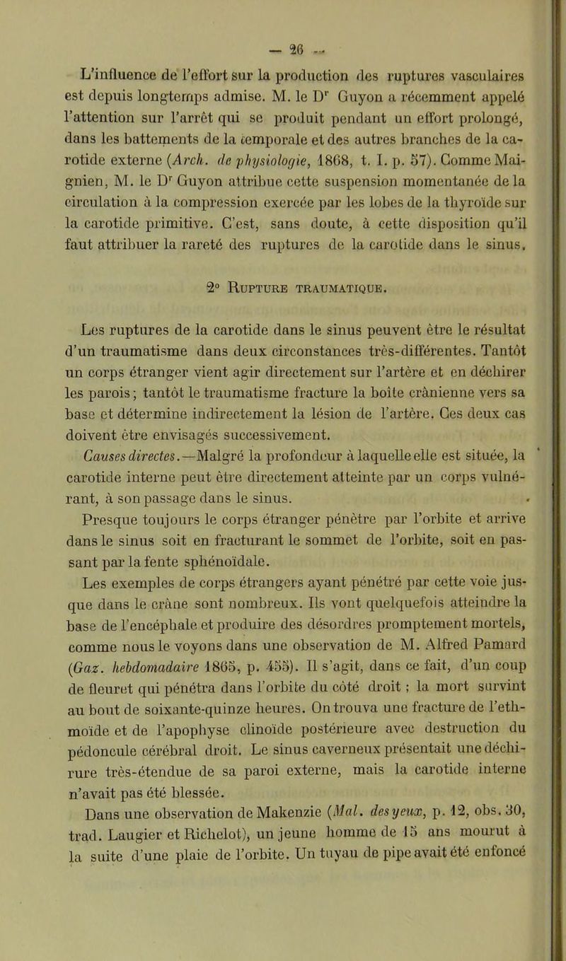 L’influence de l’effort sur la production des ruptures vasculaires est depuis longtemps admise. M. le Dr Guyon a récemment appelé l’attention sur l’arrêt qui se produit pendant un effort prolongé, dans les battements de la temporale et des autres branches de la ca- rotide externe (Arcli. de physiologie, 1808, t. I. p. 57). Comme Mai- gnien, M. le D'' Guyon attribue cette suspension momentanée delà circulation à la compression exercée par les lobes de la thyroïde sur la carotide primitive. C’est, sans doute, à cette disposition qu’il faut attribuer la rareté des ruptures de la carotide dans le sinus. 2° Rupture traumatique. Les ruptures de la carotide dans le sinus peuvent être le résultat d’un traumatisme dans deux circonstances très-différentes. Tantôt un corps étranger vient agir directement sur l’artère et en déchirer les parois ; tantôt le traumatisme fracture la boîte crânienne vers sa base et détermine indirectement la lésion de l’artère. Ces deux cas doivent être envisagés successivement. Causes directesMalgré la profondeur à laquelle elle est située, la carotide interne peut être directement atteinte par un corps vulné- rant, à son passage dans le sinus. Presque toujours le corps étranger pénètre par l’orbite et arrive dans le sinus soit en fracturant le sommet de l’orbite, soit en pas- sant par la fente sphénoïdale. Les exemples de corps étrangers ayant pénétré par cette voie jus- que dans le crâne sont nombreux. Ils vont quelquefois atteindre la base de l’encéphale et produire des désordres promptement mortels, comme nous le voyons dans une observation de M. Alfred Pamard (Gaz. hebdomadaire 1865, p. 455). Il s’agit, dans ce fait, d’un coup de fleuret qui pénétra dans l’orbite du côté droit ; la mort survint au bout de soixante-quinze heures. On trouva une fracture de l’eth- moïde et de l’apophyse clinoide postérieure avec destruction du pédoncule cérébral droit. Le sinus caverneux présentait une déchi- rure très-étendue de sa paroi externe, mais la carotide interne n’avait pas été blessée. Dans une observation deMakenzie (Mal. desyeux, p. 12, obs. 30, trad. Laugier et Richelot), un jeune homme de 15 ans mourut à la suite d’une plaie de l’orbite. Un tuyau de pipe avait été enfoncé