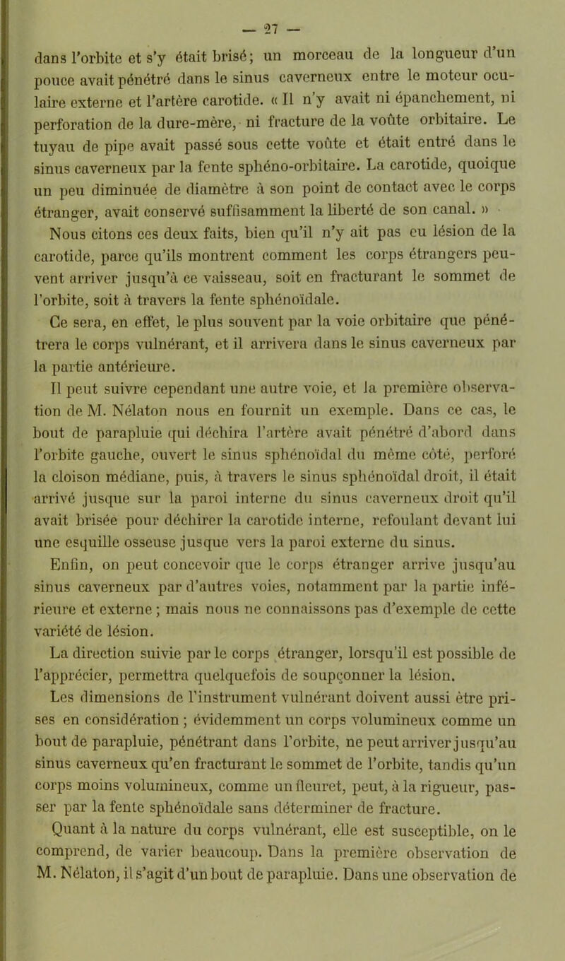 — “27 — dans l’orbite et s'y était brisé; un morceau de la longueur d’un pouce avait pénétré dans le sinus caverneux entre le moteur ocu- laire externe et l’artère carotide. « Il n y avait ni épanchement, ni perforation de la dure-mère, ni fracture de la voûte orbitaire. Le tuyau de pipe avait passé sous cette voûte et était entré dans le sinus caverneux par la fente sphéno-orbitaire. La carotide, quoique un peu diminuée de diamètre à son point de contact avec le corps étranger, avait conservé suffisamment la liberté de son canal. » Nous citons ces deux faits, bien qu’il n’y ait pas eu lésion de la carotide, parce qu’ils montrent comment les corps étrangers peu- vent arriver jusqu’à ce vaisseau, soit en fracturant le sommet de l’orbite, soit à travers la fente sphénoïdale. Ce sera, en effet, le plus souvent par la voie orbitaire que péné- trera le corps vulnérant, et il arrivera dans le sinus caverneux par la partie antérieure. Il peut suivre cependant une autre voie, et la première observa- tion de M. Nélaton nous en fournit un exemple. Dans ce cas, le bout de parapluie qui déchira l’artère avait pénétré d’abord dans l’orbite gauche, ouvert le sinus sphénoïdal du même côté, perforé la cloison médiane, puis, à travers le sinus sphénoïdal droit, il était arrivé jusque sur la paroi interne du sinus caverneux droit qu’il avait brisée pour déchirer la carotide interne, refoulant devant lui une esquille osseuse jusque vers la paroi externe du sinus. Enfin, on peut concevoir que le corps étranger arrive jusqu’au sinus caverneux par d’autres voies, notamment par la partie infé- rieure et externe ; mais nous ne connaissons pas d’exemple de cette variété de lésion. La direction suivie par le corps étranger, lorsqu’il est possible de l’apprécier, permettra quelquefois de soupçonner la lésion. Les dimensions de l’instrument vulnérant doivent aussi être pri- ses en considération ; évidemment un corps volumineux comme un bout de parapluie, pénétrant dans l’orbite, ne peut arriver jusqu’au sinus caverneux qu’en fracturant le sommet de l’orbite, tandis qu’un corps moins volumineux, comme un fleuret, peut, à la rigueur, pas- ser par la fente sphénoïdale sans déterminer de fracture. Quant à la nature du corps vulnérant, elle est susceptible, on le comprend, de varier beaucoup. Dans la première observation de M. Nélaton, il s’agit d’un bout de parapluie. Dans une observation de
