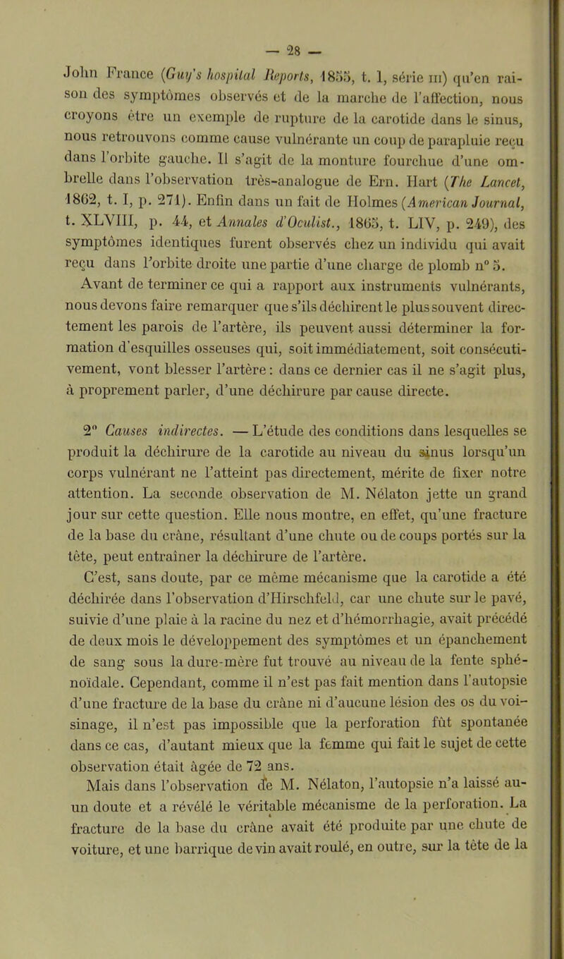 John I1 rance {Guy s hospital Reports, 1855, t. 1, série ni) qu’en rai- son des symptômes observés et de la marche de l'affection, nous croyons être un exemple de rupture de la carotide dans le sinus, nous retrouvons comme cause vulnérante un coup de parapluie reçu dans l’orbite gauche. Il s’agit de la monture fourchue d’une om- brelle dans l’observation très-analogue de Ern. Hart (The Lancet, •1862, t. I, p. 271). Enlin dans un fait de Holmes (.4merican Journal, t. XL\ III, p. 44, et Annales d’Oculist., 1865, t. LIV, p. 249), des symptômes identiques furent observés chez un individu qui avait reçu dans l’orbite droite une partie d’une charge de plomb n°5. Avant de terminer ce qui a rapport aux instruments vulnérants, nous devons faire remarquer que s’ils déchirent le plus souvent direc- tement les parois de l’artère, ils peuvent aussi déterminer la for- mation d’esquilles osseuses qui, soit immédiatement, soit consécuti- vement, vont blesser l’artère : dans ce dernier cas il ne s’agit plus, à proprement parler, d’une déchirure par cause directe. 2° Causes indirectes. —L’étude des conditions dans lesquelles se produit la déchirure de la carotide au niveau du sinus lorsqu’un corps vulnérant ne l’atteint pas directement, mérite de fixer notre attention. La seconde observation de M. Nélaton jette un grand jour sur cette question. Elle nous montre, en effet, qu’une fracture de la base du crâne, résultant d’une chute ou de coups portés sur la tète, peut entraîner la déchirure de l’artère. C’est, sans doute, par ce même mécanisme que la carotide a été déchirée dans l’observation d’Hirschfeld, car une chute sur le pavé, suivie d’une plaie à la racine du nez et d’hémorrhagie, avait précédé de deux mois le développement des symptômes et un épanchement de sang sous la dure-mère fut trouvé au niveau de la fente sphé- noïdale. Cependant, comme il n’est pas fait mention dans l’autopsie d’une fracture de la base du crâne ni d’aucune lésion des os du voi- sinage, il n’est pas impossible que la perforation fût spontanée dans ce cas, d’autant mieux que la femme qui fait le sujet de cette observation était âgée de 72 ans. Mais dans l’observation ife M. Nélaton, l’autopsie n’a laissé au- un doute et a révélé le véritable mécanisme de la perforation. La fracture de la base du crâne avait été produite par une chute de voiture, et une barrique devin avait roulé, en outre, sur la tète de la
