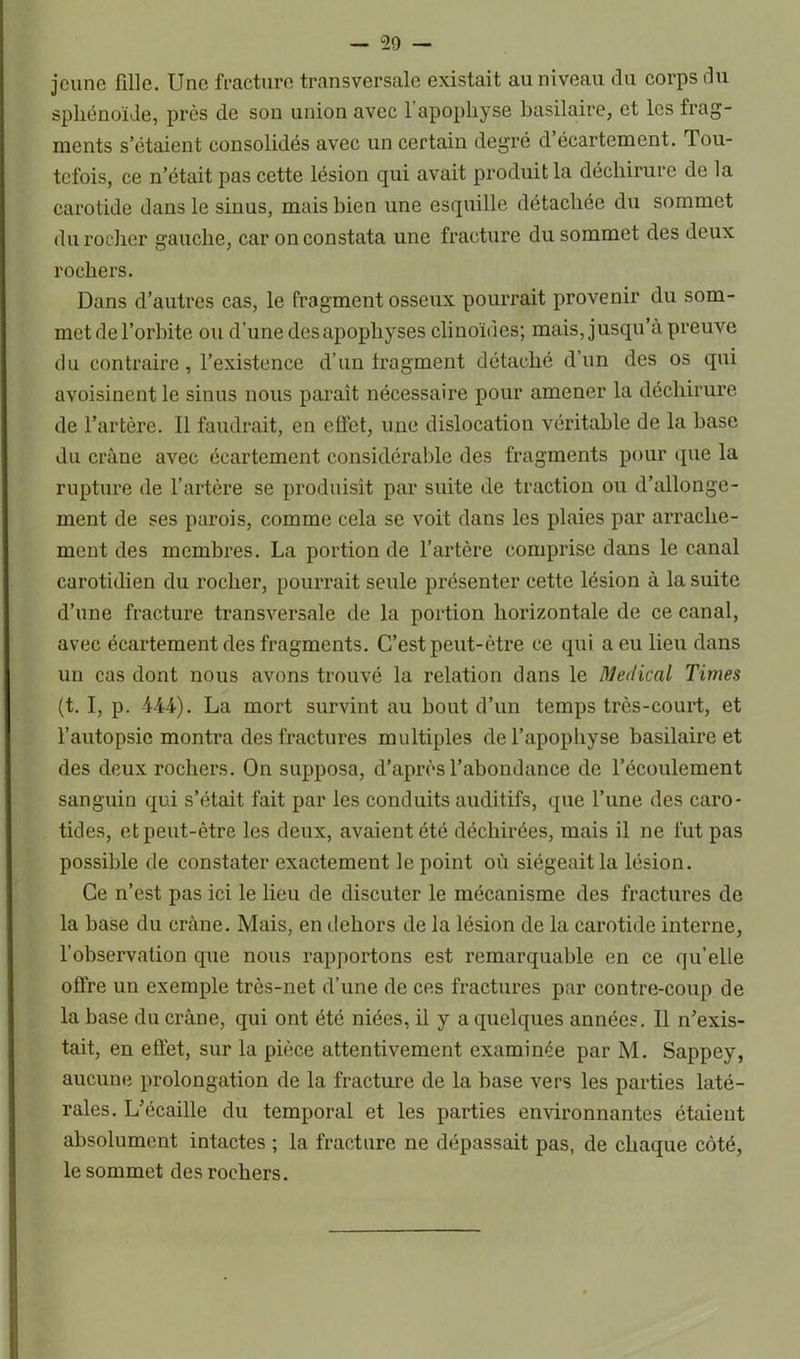 jeune fille. Une fracture transversale existait au niveau du corps du sphénoïde, près de son union avec l'apophyse basilaire, et les frag- ments s’étaient consolidés avec un certain degré d écartement. Tou- tefois, ce n’était pas cette lésion qui avait produit la déchirure de la carotide dans le sinus, mais bien une esquille détachée du sommet du rocher gauche, car on constata une fracture du sommet des deux rochers. Dans d’autres cas, le fragment osseux pourrait provenir du som- met de l’orbite ou d'une des apophyses clinoïdes; mais, jusqu’à preuve du contraire, l’existence d’un fragment détaché d’un des os qui avoisinent le sinus nous parait nécessaire pour amener la déchirure de l’artère. Il faudrait, en effet, une dislocation véritable de la base du crâne avec écartement considérable des fragments pour que la rupture de l’artère se produisit par suite de traction ou d’allonge- ment de ses parois, comme cela se voit dans les plaies par arrache- ment des membres. La portion de l’artère comprise dans le canal carotidien du rocher, pourrait seule présenter cette lésion à la suite d’une fracture transversale de la portion horizontale de ce canal, avec écartement des fragments. C’est peut-être ce qui a eu lieu dans un cas dont nous avons trouvé la relation dans le Medical Times (t. I, p. 444). La mort survint au bout d’un temps très-court, et l’autopsie montra des fractures multiples del’apophyse basilaire et des deux rochers. On supposa, d’après l’abondance de l’écoulement sanguin qui s’était fait par les conduits auditifs, que l’une des caro- tides, et peut-être les deux, avaient été déchirées, mais il ne fut pas possible de constater exactement le point où siégeait la lésion. Ce n’est pas ici le lieu de discuter le mécanisme des fractures de la base du crâne. Mais, en dehors de la lésion de la carotide interne, l’observation que nous rapportons est remarquable en ce qu’elle offre un exemple très-net d’une de ces fractures par contre-coup de la base du crâne, qui ont été niées, il y a quelques années. Il n’exis- tait, en effet, sur la pièce attentivement examinée par M. Sappey, aucune prolongation de la fracture de la base vers les parties laté- rales. L’écaille du temporal et les parties environnantes étaient absolument intactes ; la fracture ne dépassait pas, de chaque côté, le sommet des rochers.