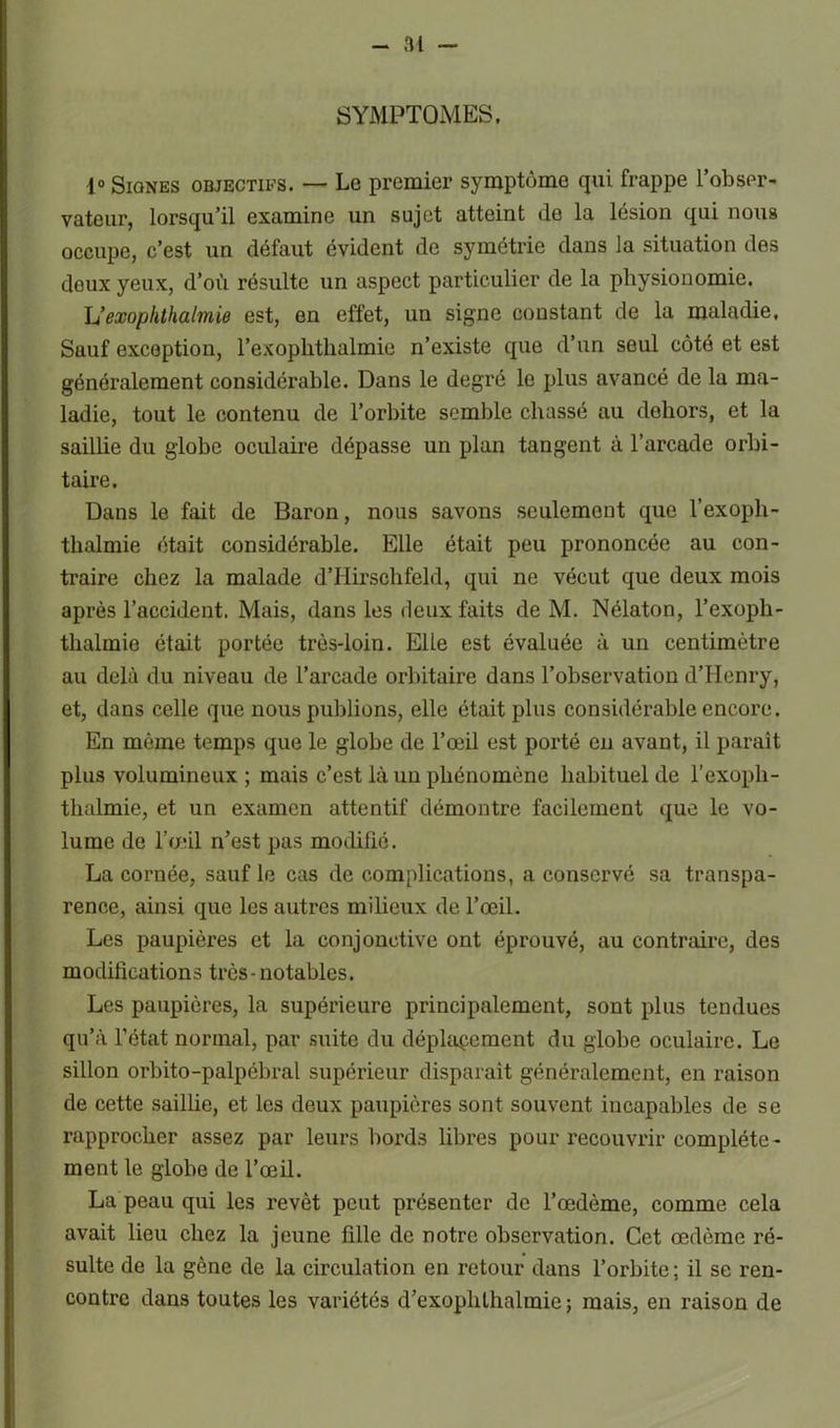 SYMPTOMES, 1° Siûnes objectifs. — Le premier symptôme qui frappe l’obser- vateur, lorsqu’il examine un sujet atteint de la lésion qui nous occupe, c’est un défaut évident de symétrie dans la situation des deux yeux, d’où résulte un aspect particulier de la physionomie. h’exophthalmie est, en effet, un signe constant de la maladie. Sauf exception, l’exophthalmie n’existe que d’un seul côté et est généralement considérable. Dans le degré le plus avancé de la ma- ladie, tout le contenu de l’orbite semble chassé au dehors, et la saillie du globe oculaire dépasse un plan tangent à l’arcade orbi- taire. Dans le fait de Baron, nous savons seulement que l’exoph- tlialmie était considérable. Elle était peu prononcée au con- traire chez la malade d’Hirschfeld, qui ne vécut que deux mois après l’accident. Mais, dans les deux faits de M. Nélaton, l’exoph- thalmie était portée très-loin. Elle est évaluée à un centimètre au delà du niveau de l’arcade orbitaire dans l’observation d’Henry, et, dans celle que nous publions, elle était plus considérable encore. En même temps que le globe de l’œil est porté en avant, il paraît plus volumineux; mais c’est là un phénomène habituel de l’exoph- thalmie, et un examen attentif démontre facilement que le vo- lume de l’œil n’est pas modifié. La cornée, sauf le cas de complications, a conservé sa transpa- rence, ainsi que les autres milieux de l’œil. Les paupières et la conjonctive ont éprouvé, au contraire, des modifications très-notables. Les paupières, la supérieure principalement, sont plus tendues qu’à l’état normal, par suite du déplacement du globe oculaire. Le sillon orbito-palpébral supérieur disparait généralement, en raison de cette saillie, et les deux paupières sont souvent incapables de se rapprocher assez par leurs bords libres pour recouvrir complète- ment le globe de l’œil. La peau qui les revêt peut présenter de l’œdème, comme cela avait lieu chez la jeune fille de notre observation. Cet œdème ré- sulte de la gène de la circulation en retour dans l’orbite ; il se ren- contre dans toutes les variétés d’exophlhalmie ; mais, en raison de