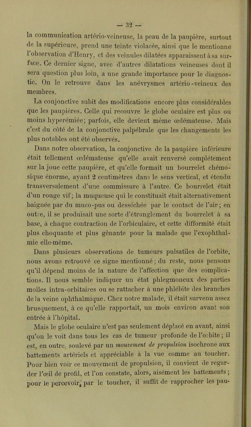 la communication artério-veineuse, la peau de la paupière, surtout de la supérieure, prend une teinte violacée, ainsi que le mentionne 1 observation d’Henry, et des veinules dilatées apparaissent à sa sur- face. Ce dernier signe, avec d’autres dilatations veineuses dont il sera question plus loin, a une grande importance pour le diagnos- tic. On le retrouve dans les anévrysmes artério-veineux des membres. La conjonctive subit des modifications encore plus considérables que les paupières. Celle cpii recouvre le globe oculaire est plus ou moins hyperémiée; parfois, elle devient même œdémateuse. Mais c’est du côté de la conjonctive palpébrale que les changements les plus notables ont été observés. Dans notre observation, la conjonctive de la paupière inférieure était tellement œdémateuse qu’elle avait renversé complètement sur la joue cette paupière, et qu’elle formait un bourrelet chémo- sique énorme, ayant 2 centimètres dans le sens vertical, et étendu transversalement d’une commissure à l’autre. Ce bourrelet était d’un rouge vif; la muqueuse qui le constituait était alternativement baignée par du muco-pus ou desséchée par le contact de l’air ; en outre, il se produisait une sorte d’étranglement du bourrelet à sa base, à chaque contraction de l’orbiculaire, et cette difformité était plus choquante et plus gênante pour la malade que l’exophthal- mie elle-même. Dans plusieurs observations de tumeurs pulsatiles de l’orbite, nous avons retrouvé ce signe mentionné ; du reste, nous pensons qu’il dépend moins de la nature de l’affection que des complica- tions. Il nous semble indiquer un état phlegmoneux des parties molles intra-orbitaires ou se rattacher à une phlébite des branches de la veine oplithalmique. Chez notre malade, il était survenu assez brusquement, à ce qu’elle rapportait, un mois environ avant son entrée à l’hôpital. Mais le globe oculaire n’est pas seulement déplacé en avant, ainsi qu’on le voit dans tous les cas de tumeur profonde de l’orbite ; il est, en outre, soulevé par un mouvement de propulsion isochrone aux battements artériels et appréciable à la vue comme au toucher. Pour bien voir ce mouvement de propulsion, il convient de regar- der l’œil de profil, et l’on constate, alors, aisément les battements ; pour le percevoir^ par le toucher, il suffit de rapprocher les pau-