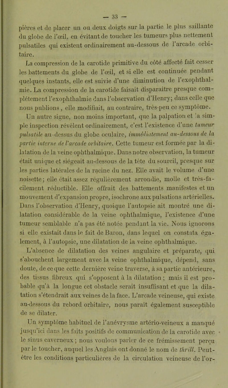 pières et de placer un ou deux doigts sur la partie le plus saillante du globe de l’œil, en évitant de toucher les tumeurs plus nettement pulsatiles qui existent ordinairement au-dessous de l’arcade orbi- taire . La compression de la carotide primitive du côté affecté fait cesser les battements du globe de l’œil, et si elle est continuée pendant quelques instants, elle est suivie d’une diminution de l’exophthal- mie. La compression de la carotide faisait disparaître presque com- plètement l’exoplitlialmie dans l’observation d’Henry; dans celle que nous publions , elle modifiait, au contraire, très-peu ce symptôme. Un autre signe, non moins important, que la palpation et 'a sim- ple inspection révèlent ordinairement, c’est l’existence d’une tumeur •pulsatile au-dessus du globe oculaire, immédiatement au-dessous de la partie interne de Varcude orbitaire. Cette tumeur est formée par la di- latation de la veine ophthalmique. Dans notre observation, la tumeur était unique et siégeait au-dessous de la tète du sourcil, presque sur les parties latérales de la racine du nez. Elle avait le volume d’une noisette; elle était assez régulièrement arrondie, molle et très-fa- cilement réductible. Elle offrait des battements manifestes et un mouvement d’expansion propre, isochrone aux pulsations artérielles. Dans l’observation d’Henry, quoique l’autopsie ait montré une di- latation considérable de la veine ophthalmique, l’existence d’une tumeur semblable n’a pas été notée pendant la vie. Nous ignorons si elle existait dans le fait de Baron, dans lequel on constata éga- lement, à l’autopsie, une dilatation de la veine ophthalmique. L’absence de dilatation des veines angulaire et préparate, qui s’abouchent largement avec la veine ophthalmique, dépend, sans doute, de ce que cette dernière veine traverse, à sa partie antérieure, des tissus fibreux qui s’opposent à la dilatation ; mais il est pro- bable qu’à la longue cet obstacle serait insuffisant et que la dila- tation s’étendrait aux veines delà face. L’arcade veineuse, qui existe au-dessous du rebord orbitaire, nous parait également susceptible de se dilater. Un symptôme habituel de l’anévrysme artério-veineux a manqué jusqu’ici dans les faits positifs de communication de la carotide avec • le sinus caverneux; nous voulons parler de ce frémissement perçu parle toucher, auquel les Anglais ont donné le nom de thrill. Peut- être les conditions particulières de la circulation veineuse de l’or-