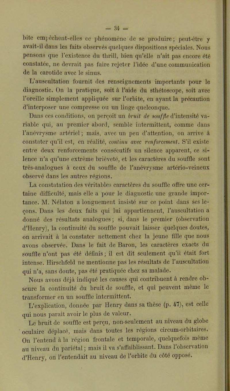 bite empêchent-elles ce phénomène de se produire; peut-être y avait-il dans les faits observés quelques dispositions spéciales. Nous pensons que l’existence du tlirill, bien qu’elle n’ait pas encore été constatée, ne devrait pas faire rejeter l’idée d’une communication de la carotide avec le sinus. L’auscultation fournit des renseignements importants pour le diagnostic. On la pratique, soit à l’aide du stliétoscope, soit avec l’oreille simplement appliquée sur l’orbite, en ayant la précaution d’interposer une compresse ou un linge quelconque. Dans ces conditions, on perçoit un bruit de souffle d’intensité va- riable qui, au premier abord, semble intermittent, comme dans l’anévrysme artériel ; mais, avec un peu d’attention, on arrive à constater qu’il est, en réalité, continu avec renforcement. S’il existe entre deux renfoi'cements consécutifs un silence apparent, ce si- lence n’a qu’une extrême brièveté, et les caractères du souffle sont très-analogues à ceux du souffle de l’anévrysme artério-veineux observé dans les autres régions. La constatation des véritables caractères du souffle offre une cer- taine difficulté, mais elle a pour le diagnostic une grande impor- tance. M. Nélaton a longuement insisté sur ce point dans ses le- çons. Dans les deux faits qui lui appartiennent, l’auscultation a donné des résultats analogues ; si, dans le premier (observation d’Henry), la continuité du souffle pouvait laisser quelques doutes, on arrivait à la constater nettement chez la jeune fille que nous avons observée. Dans le fait de Baron, les caractères exacts du souffle n’ont pas été définis ; il est dit seulement qu’il était fort intense. Hirscbfeld ne mentionne pas les résultats de l’auscultation qui n’a, sans doute, pas été pratiquée chez sa malade. Nous avons déjcà indiqué les causes qui contribuent à rendre ob- scure la continuité du bruit de souffle, et qui peuvent même le transformer en un souffle intermittent. L’explication, donnée par Henry dans sa thèse (p. -47), est celle qui nous parait avoir le plus de valeur. Le bruit de souffle est perçu, non-seulement au niveau du globe oculaire déplacé, mais dans toutes les régions circum-orbitaires. On l’entend à la région frontale et temporale, quelquefois même au niveau du pariétal ; mais il va s’affaiblissant. Dans l’observation d’Henry, on l’entendait au niveau de l’orbite du côté opposé.