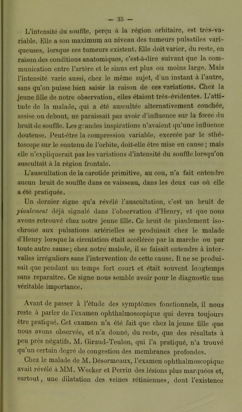 L’intensité du souffle, perçu à la région orbitaire, est très-va- riable. Elle a son maximum au niveau des tumeurs pulsatiles vari- queuses, lorsque ces tumeurs existent. Elle doit varier, du reste, en raison des conditions anatomiques, c’est-à-dire suivant que la com- munication entre l’artère et le sinus est plus ou moins large. Mais l’intensité varie aussi, chez le même sujet, d’un instant à l’autre, sans qu’on puisse bien saisir la raison de ces variations. Chez la jeune fille de notre observation, elles étaient très-évidentes. L’atti- tude de la malade, qui a été auscultée alternativement couchée, assise ou debout, ne paraissait pas avoir d’influence sur la force du bruit de souffle. Les grandes inspirations n’avaient qu’une influence douteuse. Peut-être la compression variable, exercée par le sthé- toscope sur le contenu de l’orbite, doit-elle être mise en cause ; mais elle n’expliquerait pas les variations d’intensité du souffle lorsqu’on auscultait à la région frontale. L’auscultation de la carotide primitive, au cou, n’a fait entendre aucun bruit de souffle dans ce vaisseau, dans les deux cas où elle a été pratiquée. Un dernier signe qu’a révélé l’auscultation, c’est un bruit de piaulement déjà signalé dans l’observation d’Henry, et que nous avons retrouvé chez notre jeune fille. Ce bruit de piaulement iso- chrone aux pulsations artérielles se produisait chez le malade d’Henry lorsque la circulation était accélérée par la marche ou par toute autre cause ; chez notre malade, il se faisait entendre à inter- valles irréguliers sans l’intervention de cette cause. Il ne se produi- sait que pendant un temps fort court et était souvent longtemps sans reparaître. Ce signe nous semble avoir pour le diagnostic une véritable importance. Avant de passer à l’étude des symptômes fonctionnels, il nous reste à parler de l’examen ophthalmoscopique qui devra toujours être pratiqué. Cet examen n’a été fait que chez la jeune fille que nous avons observée, et n’a donné, du reste, que des résultats à peu près négatifs. M. Giraud-Teulon, qui l’a pratiqué, n’a trouvé qu’un certain degré de congestion des membranes profondes. Chez le malade de M. Désormeaux, l’examen ophthalmoscopique avait révélé à MM. Wecker et Perrin des lésions plus marquées et, surtout, une dilatation des veines rétiniennes, dont l’existence